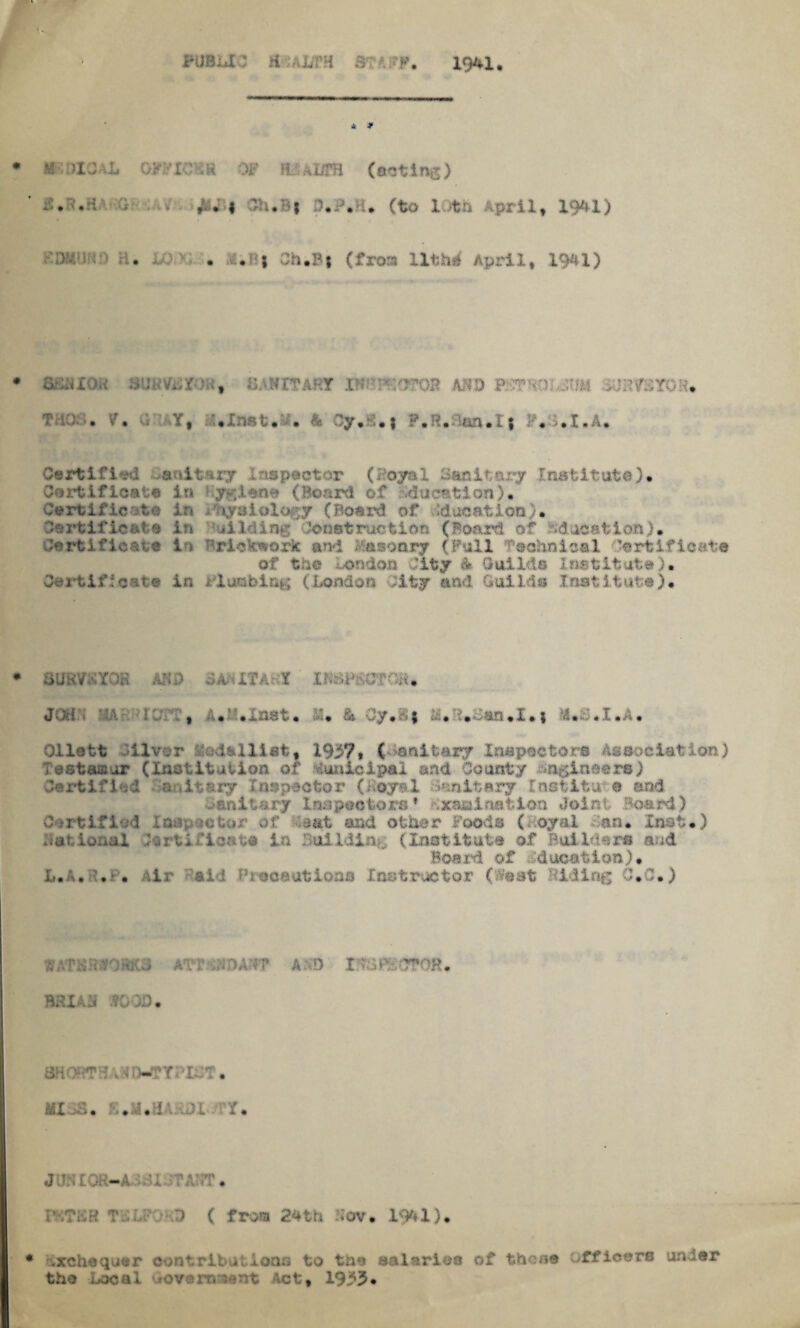 194-1, 4 * *-G>XOAL OPFIOLR OF HEALTH (octi ng) G .. 3h«B| O.P.H. (to It a April, 1941) : > H. JUM- . ».B| Ch.Bf (frora Uthif April, 1941) flSUXOK SUn Vi,:sf: , . r l OR AftD PGTV.f JTJM SUHtfSY . t ia . V• Y, .Inst, . & Oy.d.i ?.R,:lw,I| }•, ..t.A, Certified spectar (Hoyal Sanitary Institute). Certificate in yKien* (Board of iducstion). nr uiology (Board of Education). Certificate in Aiding instruction (Board of education). Certificate in :;rick^ork and Masonry (Pull Technical Certificate of the London City * Guil ts InstS• Certificate in rlunblng (London ;ity and Guilds Institute). GUvG. P.: AM ;>A- IT . t IK L C Mi. JUd , H.'Glnet. & Cy.S* a.d.dan.I.* M.S.I.A* Oilett liver Medallist, 1937* ( Sanitary Inspectors Association) Testamur (Institution of Municipal and County hjgineero) Certified nnitary Inspector (Loyal -Unitary Inst it u e and Sanitary Inspectors * \xauination Joint Board) *etor of sat and other Foods (Hoyal San* Inst.) National .tartifloats in Building (Institute of Builders and Board of Education). L, v, ', .► . Air aid Precautions Instructor ( feat did lag 0*0.) ATT MAT? A O X Mv •T?OH, BHXAH .?0QD • shows \ TWM'IGG. MXiS. K.H.HARSl/TY, JUH £0R—A >;U -TAGT « T L l ( from 24th Gov. 1941). exchequer contributions to tae salaries of then® officers uncer tho Local »overni'nnt Act, 19:53.