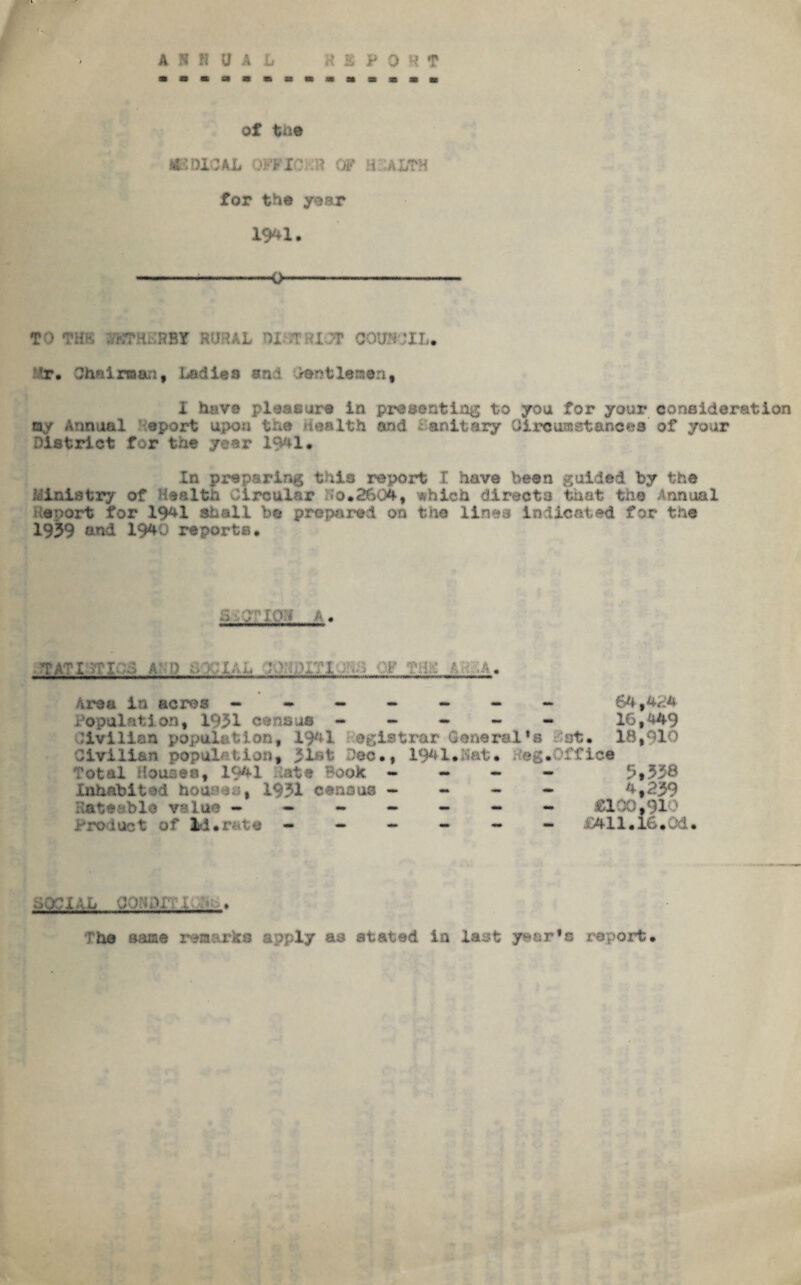 of the mOXOAL OFFIOKH OF HEALTH for the year 1941. ---0- T’> THK r.TH RSY RUSAL HI >T!U 7? COUNCIL* Mr. Chairman, ladies and .PentXenont I have pleasure in presenting to you for your consideration ay Annual opart upon tr,e Health and Sanitary Oiroiuastancea of your District for the year 1941. In preparing tile report l have been guided by the Ministry of Health Circular *0.2604, which directa that the Annual Report for 1941 shall be prepared on the lines indicated for the 1939 and 1940 reports. •Vf< TA:;i TATI MI 0 A -f) . Q OF THC ■». : :A. Area in acres - ~ - 64,424 Population, 1031 census - - * - - 16,449 .'ivillon population, 1941 registrar General*8 Cot. 18,910 Civilian population, iL-l Dec •, 1941. Tat* . eg. off ice Total Houses, 1941 date Book - Inhabited houras, 1931 census - Rateable value ----- Product of Id*rata - 5,538 4,239 £100,9IT mi.16.0d. ■ P/OiAh Cdt;,b i. The aaae remarks apply ae stated ia last year’s report.