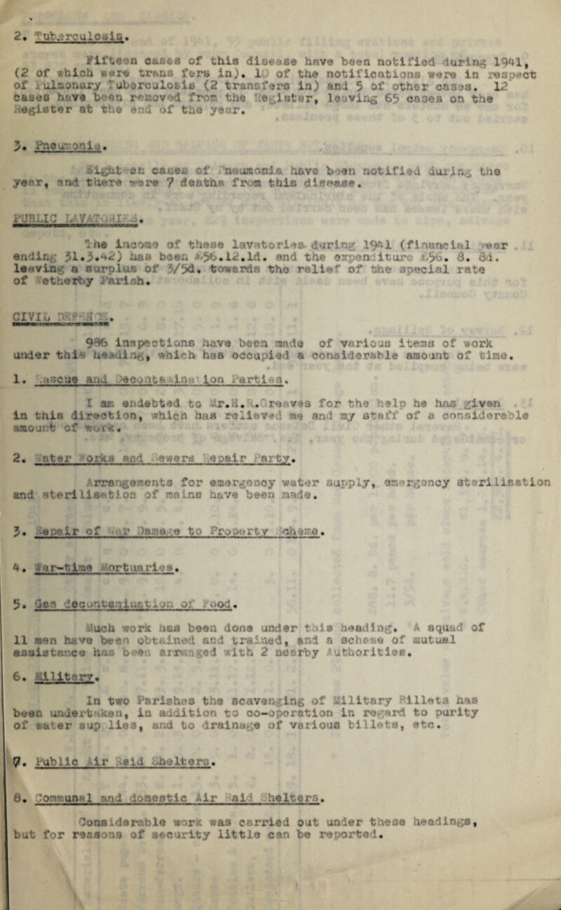 2, ■ ut V » -* •. uloulgi. fifteen causes of this disease have been notified luring 1941, (2 of which sere teens \%ra in). 10 of the notify p were la respect of i ulaonory Tuberculosis (2 transfers in) and 5 of other cnees. 12 eases have been removed from the lie Ulster, leaving 65 cases on. the Register at the end of the year. 5* Pneumonia, lilghtren cases of fneumoBl* have been notified during the year, sal there rare 7 deaths from this disease. . . : . ——m limi ne mihiiii JScmxzrvr.rr j**3*e*ant& Ihe income of these lavatories during; 19^1 (financial rear ending 51 *3*42) has bean <*,56.12. Id. and the expenditure £$6* &• o&. leaving a surplus of V5d* towards the relief of the special rate of etherbjr Parish* cx'/ju, iv-> r; .* 9% inspections have been and© of various items of work under this heaui which has occupied a considerable amount of time. 1. ';ascue aud Jecoata:.imi Ion Partita. I am endebtad to -4r * E• SLGreaves for the tip he has given in this direction, .shicn has relieved me end my staff of a considerable amount of work* 2, -iter orl-io mv:, ewere .spatr -arty. Arrangements for emergency water supply, emergency sterilisation and atariliSHfcion of mains have been made. 5. ■■•■.: 1 r T ■ ■ ■ , U • J,,?*r-bi:a* opt an vt ?s» 5» Ctem ;ec ;.m w*no- .vod. .*uch '«/ork has been dona under this heading. A squad of 11 men have been obtained and trained, and a scheme of fiiutual assistance his b an amv:v?3d with 2 nearby Authorities, 6* id liter?. In two Parishes the scavenging of Military Billets has bean undertaken, in addition to co-oporation in regard to purity of water sup lies, and to Iraina^e of various billets, etc. 7- Public if vii -flultorw. 6. Communal and domestic Air all heltern* Considerable work was carried out under these headings, but for reasons of security little can be reported.
