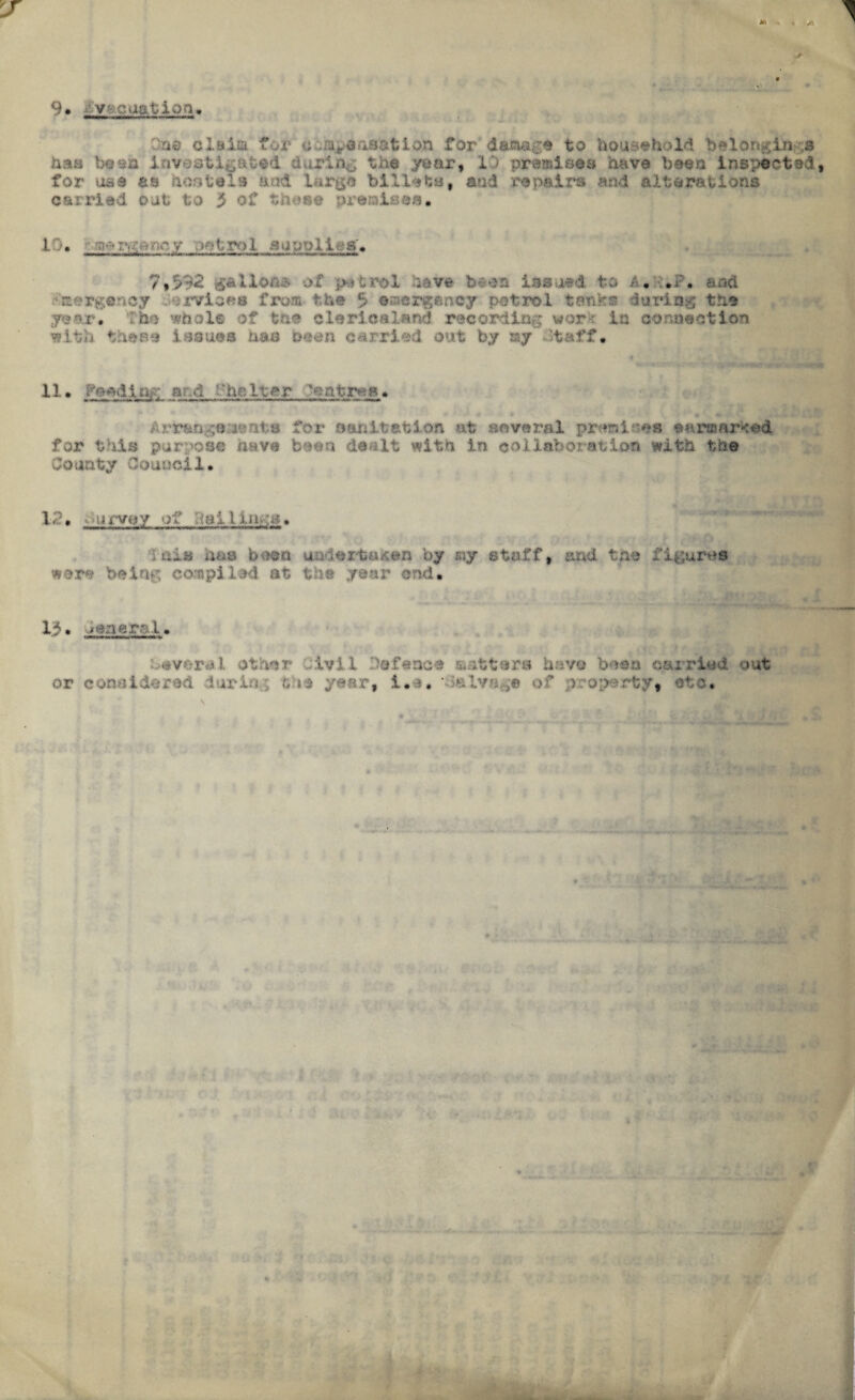 9. 'vreaction. On© claim for c uapeasation for damage to household be 1 origin ,3 has been investigated during the year, 13 premisea have been Inspected for use as hostels* and large billets, and repairs and alterations carried out to 3 of these premises. L'.)• octroi a upo lifts'. 7,592 gallons of petrol have been issued to a.:■•*?. and • cergency Jervises from, the $ emergency petrol tanks during the year. The whole of the clericaland recording work in connection with these issues has oeen carried out by ay’ otaff• 11. Peed lag a d Shelter ■oatr^s. Arrangements for sanitation at several premises earmarked for this purpose have been dealt with in collaboration with the County Council. 12, survey of .tailings. '■lain has boon undertaker* by my stafft and the figures were being compiled at the year end. 13. leaeral. Several other Civil Defence matters have buss carried out