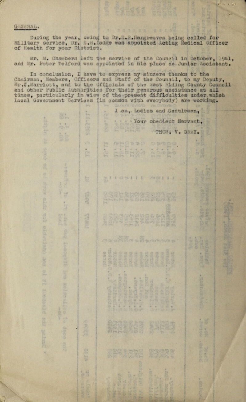«**■ During the year, owing to Dr. ... .Hargreaves being called for Military service, Dr. \. i.edge was appointed Acting Medical officer of Health for your District. Mr. U. Chambers left the servlet of the Council in ctober, 19^1* and .r. Peter Telford was appointed in hie place ss Junior Assistant. In conclusion, i have to express my sincere thanko to the Chairman, Members, ffleers sad Hfcaff of the Council, to ay Deputy, &r.d.Harriott, and to the Officials of the est iding County Council and other Public Authorities for their gen3roue assistance at ail times, particularly In vlaw of the present difficulties under which Local Government Cervices (in common with everybody) ere wording. I fAi£, bedims and Gentlemen, Your obedient Servant,