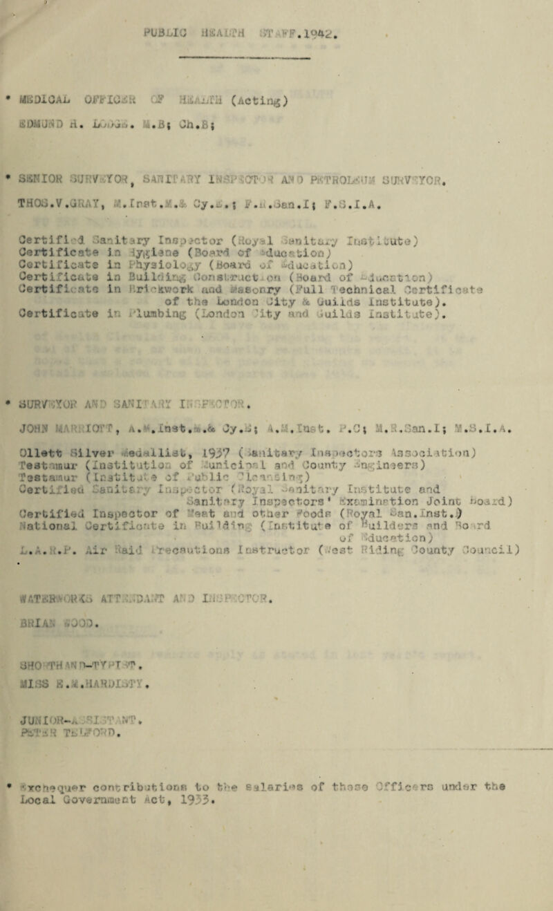 MEDICAL 0JTFIC4R OP iiddx/fH (Acting) SDMUSD A. i+uivc. M«B| Ch.B; SSKIOR SURVEYORt SAHI r I V ;T ' AMO PKTRQLEU rOR. THOa.V.uUAY, Crat.Oy.s.; P.a.iian.Ii F.S.I.A. Certifi i Sanitary Inspector (Royal Sanitary Institute) Certificate la iygiane (Board of 'due & felon j ia Physiology (Board of Idacation) in Building Construct-on (Board of -donation) in Brickwork and masonry (Full Technical Certificate of the London City & Guilds institute). Certificate in lushing (London ’ity and .uilda Institute), Certificate Certificate Cart if i :.n.tG aURWYOP AND 3ANI-AdY ISSFlCfOR tOTT, A. . mst. *4 Oy*Kj 1,1 ,1q t. . S; . L ian.Ij M.S.I.A. Ollett Silver Jedalliat, 1937 ( ianltar■;/ Cnsuectom 4asoci itlon) resttout (Institution of .lunicionL and County Sn^inaers) Testamur (Institute of Cub lie ' Lome in-*) Certified Saoitery Insect or (Royal sanitary Institute end Sanitary Inspectors* fxaminrtion Joint Board) Certified Inspector of “eat a d other ^oods (Royal San.Inst.) National Certificate in Bui1din; (Institute of Guilders and Bo rd of education) L.A. ii.P. Air Raid iSrecautions Instructor (dost Riding County Council 'V ATPH Ris AT r L-CA;?? AM Lid P CTO?. BRIAN iVJOD. oPO TH h-T;WT ST . til ... JUNIOR—a r‘I TWNT• Pt'VT:I, T'T). •venequ^r contributions to tie s Marias of those O.ffic rs under the Local Government act, 1933*