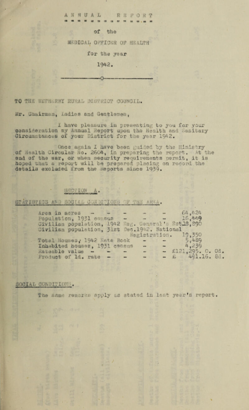 ANNUAL R & PORT w«*a«asa3iE.w*ls,t<a of the MEDICAL 0 OF* mMJVH for the year 1942. --0- TO ' . 00 Mr. Uhaira&u, ladies end Gentlemen, 1 have pleasure in predenting to you for your consideration my Annuel Report upon the Health and Oanitory OircuactaiiCtoti of your District for the year 1942. Once again I have bt3©n guided by the Elinle try of Health Circular ,'io. 2604, in preparing the report. At the end of the war, or when security requirements oenr.lt, it is hoped that a report will be prepared placing on record the details excluded from the reports since 1939. 0'C‘ION A. .; . .[■ . . Area in acres - - Population, 1931 census Jitiliaa population, 1942 General ’ 64, A 24 16,449 tstJB,290 Civilian population, Jlst )ec.l942. Notional Registration. 19t350 Total Houses,' 1942 Hate Book Inhabited houses, 1931 census Rateable value - - - Product of Id. rate - ,4S9 4,239 - £121,295. 0. C-d. - ,L 4$1.16. 8u. 6001-U- 26P ■ [ r . The sar,.-. remark apply ts stated in loot year’s report.