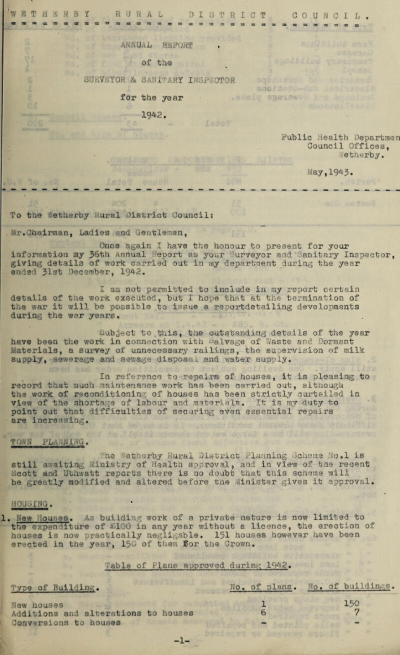 IBTH 3 H B t . of the SliaVttYOR & SANITARY INSPECTOR for the year 1942. Public Health Oepartmen Council Offices, etherby. ■■lay, 19^3* To tne etherby ural district Council: Hr.Chairman, badiea and Gentleman, Once again I have the honour to present for your information my 56th Annual Report as your urveyor and' Sanitary Inspector, giving details of work carried out in my department during the year ended 313t December, 1942. I am not permitted to include in my report certain details of tne work executed, but I hope that at the termination of the war it will be possible to issue a reportdetailing developments during the war years. Subject to this, tne outstanding details of the year have been the work in connection with salvage of Vast© and Dormant Materials, a survey of unnecessary railings, the supervision of milk supply* sewerage and sewage disposal and water supply. In reference to repairs of houses, it is pleasing to record that much maintenance work has been car-rieti out, although the work of reconditioning of houses ha3 been strictly curtailed in view of the shortage of labour and materials. It is my duty to point out that difficulties of securing even essential repairs are increasing* TO*a PLANNING. no etherby Rural District Planning Genome Ho.1 is still awaiting inistry of Health approval, and in view of the recent Gcott and Uthwatt reports there is no doubt that this scheme will be greatly modified and altered before tne minister gives it approval. • MOUGING. 1. New House8. As building work of a private nature is now limited to the expenditure of £100 in any year without a licence, the erection of houses is now practically neglivable. 151 houses however have been erected in tne year, 15G of them £or th8 Crown. able of Plane approved during 1942. Type of Building, Ho. of plans. Ho. of buildings. New houses 1 150 Additions and alterations to houses 6 7 I Conversions to houses - -1-