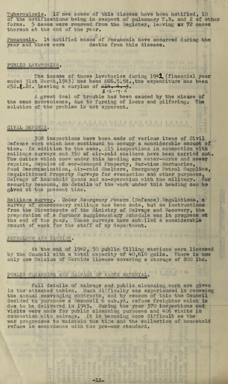 <© Tuberculosis* 12 new cases of this disease have been notified, 10 of the notifications being in respect of pulmonary T.B. and 2 of other forma. 5 cases were removed from the Register, leaving hx 72 cases thereon at the end of the year. Pneumonia. 14 notified cases of Pneumonia have occurred during the year and there were deaths from this disease. PUBLIC LAVaTORIES. The income of tnese lavatories during 194JL (financial year ended 31st larch,1943) has been &66.5*5d.,the expenditure has been D52.f.2d. leaving a ur >lus of ■ 14 ■ 4 «-3. A great deal of trouble has been caused by the misuse of the mens convenience, due to forcing of locks and pilfering. The solution of the problem is not apparent. CIV 1L f. 308 inspections have been made of various items of Civil defence work which has continued to occupy a considerable amount of time. In addition to the same, 213 inspections in connection with railing 3 surveys and 350 of air-raid shelters have been carried out. The duties which come under this heading are water-works and sewer repairs, Repairs of war-damaged Property, War-time Mortuaries, Food Decontamination, Air-raid Shelters, Emergency Petrol Supplies, Requisitioned Property Surveys for evacuation and other purposes, Salvage of household goods and co-operation with the military. For security reasons, no details of the work under this heading can be given at the present time. Railin.*s survey. Under Emergency Powers (Defence) Regulations, a survey of unnecessary railings has been nmde, but on instructions from the Directorate of the inistry of Salvage and Recovery, the prep' ration of a further supplementary schedule was in progress at the end of the year. These surveys have ent iled a considerable amount of work for the staff of my department. V PETROLEUM AND CARBIDE. # At the end of 1942, 50 public filling stations were licenced by the Council with a total capacity of 40,610 galls. There is now only 0D9 Calcium of Carbide licence covering a storage of 800 lbs. PUBLIC CLAUSING a :Q SALVAGE ’OF PAoTL MATERIAL. Full details of salvage and public cleansing work are given in the attached tables. Luch difficulty was experienced in renewing the annual scavenging contracts, and by reason of this tne Council decided to purchase a ’cammell 6 cub.yd. refuse freighter which is due to be delivered in 1943* During the year 370 inspections and visits were made for public cleansing purposes and 406 visits in connection wits salvage, it is becoming more difficult as the war progresses to maintain the tips and the collection of household refuse in accordance with tae pre-war standard. 12-