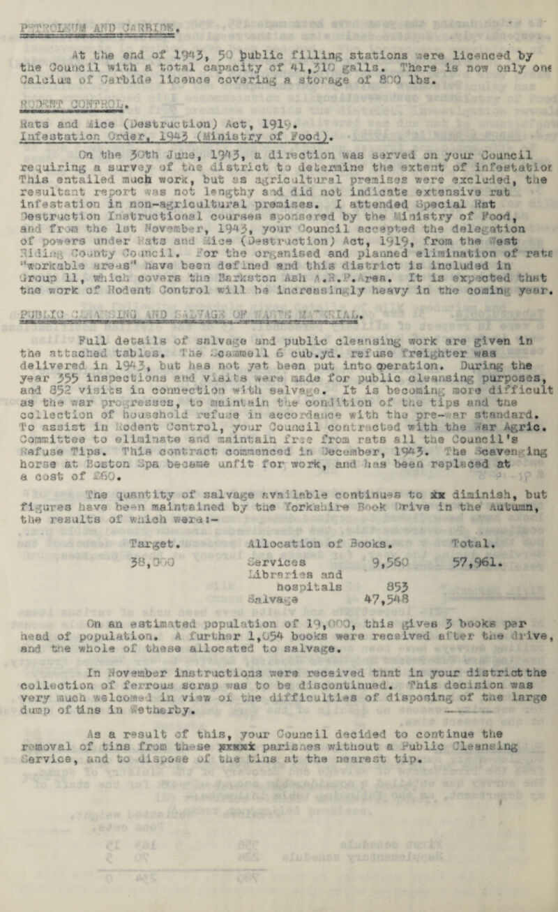 • L U* JLfTD 'JAHBimS, At the end of 1943, 50 public filling stations were licenced by the Council tilth a total capacity of 41,21-': galls, -'here is now only on? Calcium of Carbide licence covering a storage of 800 lbs. ROjKBf CONTROL. fcwrnngffip.u—wi icftwawwwwwaMWgw* Hats and aiee (destruction) Act, 1919* Infestation Order, 194-3 (Ministry of food). On the 30th June, 1943, a dilection was served on your Council requiring a survey of toe -district to determine the extent of infeetatior, This entailed much work, but as agricultural premises were excluded, tue resultant report was not lengthy sod did not indicate extensive rot infestation in non-agricultural premises. X attended Special Hat destruction Instructional courses sponsored by the Ministry of Rood, and from the let November, 1943, your Council accepted the delegation of powers under Rate and Mice (Destruction) Act, 1919* from the Rest Hiding County Council, .-’or the organised and planned elimination of rate workable areas'* have been defined and this district 3s included in Group 11, which covers the Barkston Ash A.H.P.irea. It is expected that tne v.ork of Rodent Control will be Increasingly heavy in the comity year. PUBLIC CL.\ Li a iRO '1 .u 7 AG'S OF it A ’ arcs; Full details of salvage and public cleansing work are given in the attached tables. The Lcaamell 6 cub.yd. refuse freighter was delivered in 1943* but has not yet been put into operation. During the year 355 inspections and VaSuIs were made for public cleansing purposes, and 852 vi::ir.s in connection with salvage. It is becoming more difficult as the war progresses, to maintain the condition of tne tips and the collection of household refuse in accordance with the pre-v»r standard. To assist in Rodent Control, your Council contractad with the Aar Agric. Committee to eliminate and maintain free from rats all the Council’s defuse Tins. This contract commenced in teceraber, 1943, : he >oaveit -;ing horse at Boston Spa became unfit for work, and has been replaced at a cost of £60. Tne quantity of salvage available continues to xx diminish, but figures have be*n maintained by the forkahire Book drive in the Autumn, the results of which weras- Target. Allocation of Books. Total, 38,000 Services Libraries and 9,560 57,961. hospitals 855 Salvage 47,548 On an estimated population of 19, this gives 3 books per head of population. A further 1,054 books ware received alter tue drive, and tne whole of these allocated to salvage. In November instructions were received that in your district tne collection of ferrous scrao as to be discontinued. This decision was very much welcomed in view or tne difficulties of disposing of tne large dump of tins in Wetherby. ——.- As a result of this, your Council decided to continue the r moval of tins from th».*se jncirai parishes without a Public lieanalog Service, and to dispose of the tins at the nearest tip.