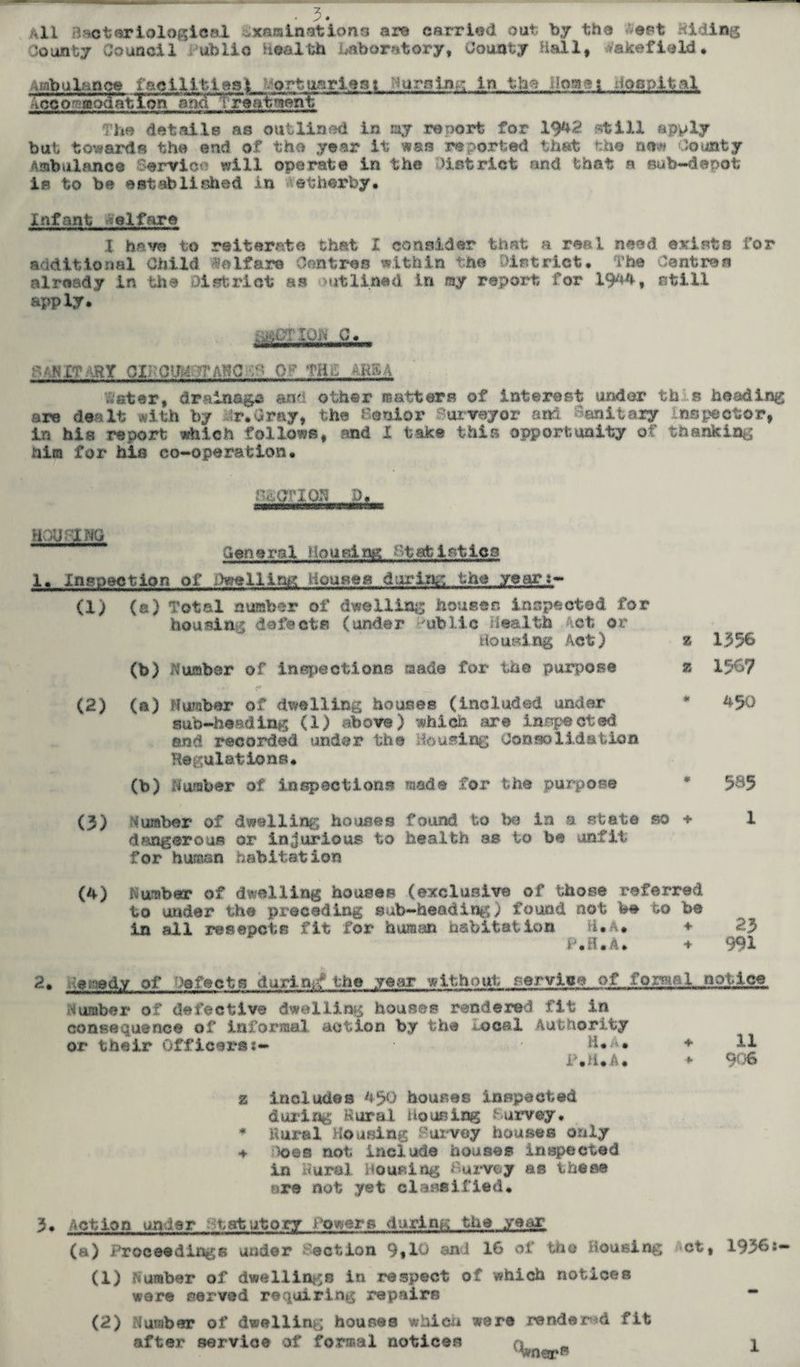• y • All daoterialogieal ...xaisinstions are carried out by the ept Hiding County Council dublio Health laboratory, County Hall, >akefield. Ambulance facilities^ ortpariest 'ursine; In the Homes nocplfcal Jccofffl?QdatXcn ~~ The details as outlined In my renort for 1942 pstill apply but towards the end of the year it was reported that the now County Ambulance Service will operate in the district and that a eub-denot is to be established in etherby. Infant elfare X hevo to reiterate that X consider that a real need exists l’or additional Child Welfare Centres within the District. The Centres already in the district as outlined in ray report for 1944* still apply. PAN XT ARY OIK 0 Ifoj AN C. C* 0T THd AR54 inter, drainage and other matters of interest under this heading are dealt with by r.Crny, the Condor urveyor and anitaiy inspector, in his report which follows, and X take this opportunity of thanking him for his co-operation. HOUrlMO General Housing 'statistics 1« Inspection of :.)welling ilouses daring the year:- (1) (a) Total number of dwelling houses inspected for housing defects (under ublic Health Act or housing Act) z (b) dumber of inspections made for th© purpose z 1356 1567 (2) (a) Number of dwelling houses (included under * 450 sub-heading (1) above) which are inspected and recorded under the Housing Consolidation Regulations. (b) Number of inspections made for the purpose * 585 (3) Number of dwelling houses found to be in a state so + 1 dangerous or injurious to health as to be unfit for human habitation (4) Number of dwelling houses (exclusive of those referred to under the preceding sab-heading) found not be to be in all resepets fit for human habitation H.a* * 23 P.H.A. + 991 2. Hetaedy of Defects during the year without service of fonMal notice Number of defective dwelling houses rendered fit in consequence of informal action by the U>cal Authority or their Officer's:- H.A* ♦ 11 P.ii.A. ♦ 9^?6 z includes 450 houses inspected during Rural Housing Purvey. * Rural Housing Purvey houses only & k)©s not include houses inspected in Rural Housing Survey as these are not yet classified. 3. Action under Statutory Powers during the year (a) Proceedings under Taction 9,10 and 16 of tho Housing ct, (1) Number of dwellings in respect of which notices wore served requiring repairs (2) Number of dwelling houses which were rendered fit after service of formal notices Wn©rB 1936: 1
