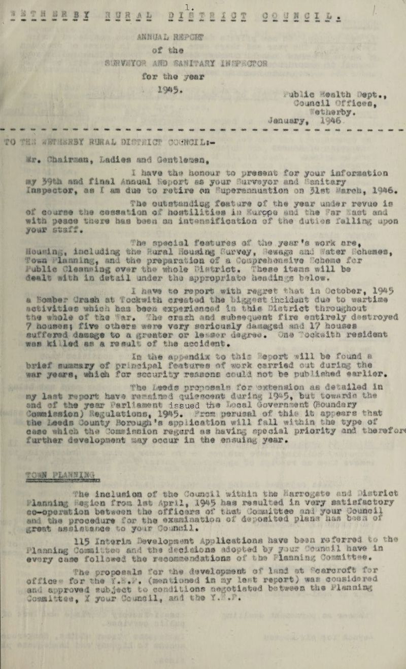 1. mnmis m'MM of the f5 BW-tm Alfd SftHXTAStX i»r#KOT0R for the year . 1W, iblle an 1th opt •, Joaflcll of fleeo, 'etuerby, January, X046 ‘0 rsr rauti oirrr.X: r HSI L*- tfr# 'hair^aa, Ladies* and dentleasA, 1 have tbs* honour to present for your information t*f 59th sad final Annual Heport #• your funreyor and Sanitary Inn poet or, a« C a® duo to re tiro on 'uperanaustion on 5let Carols, 19*6 • The outstanding feature of the year on lor revue in •■?.' c *urrT3 the (josisMin of hostilities in *urop« auu too 7er act and with peach there has been aa intents if ioation of too dative falling upon your staff# The special features of the year •» work ore, including the Royal Housing Purvey, and -'star chases, 'oua l«:,i>i.nc-;, and the preparation of a Ceaprehenelee 'oboae for .* ublic ?l#en#iag ©v*r the whole Pi strict* These ltoato will be dealt with in detail under thu appropriate heading below. 1 onto to report with regret that in October, 19*5 onbor Oreson at fookwttlk created the biggest incident due to wftrbi&e activities which boa boon oaepovianaad If? this Patriot throughout the whole of the *var# The ora«h and sab*equ#nt fire anti roly destroyed 7 noujiefij five other a were vary seriously dasegad *nd 1? boasts «uffeie-i dsaetfe to a greater or li#a*r degree. is# oe^wlfcfc resident war «l led or a reeult of the accident# la the appendix to this- Report will bo found ft brio/' euausary of principal feature® of work carried out during the ear yeare, which for security reasons could not be nub ?ichad earlier# The bands propcents for 'eatenaion aa data Had Ir. «/ last report have r*«ftined 'ittitecent dor log 19&5-, bat toward** lb# and of the year Pavltaaent issued tfaa Local lorn - 1 Ooaadftry ■omsii salon) Peculations, 19**% <rfrt» perusal, of tbit* It appear® that u*e Leeds douaty Borough*» appllaatloa sill fall within the typo of '.id -. the ■•ost-incion record as navies speciei priority and the refan ;' art bar usveiopraent v«iy occur in the ensuing year. ssEsrssrss^. -vrr-TZssxtsa The inclusion of the Council within the Harrogate «o4 district . Innnlnc a ;ion f.ron let April, 19^^ has resulted In vary s^.tiafectory co~operiit ion bateoon the officer® of tu»ot -Jo^iitta© aa.i your Council .*m: too procedure for the enanlnation of deposited plana haa bsevi of great anal ate nee to your Co 4ii:ll. 115 Icteric 7#es«lo.p»d»t Applications huve been referred to the i'lnnniog Coattltteb fttd the ^oldsiat adopted by your ’bun-nil haw In every caaa followed the raeiMscandatlona of tea «■ lanning Oomittea* fn« propoaalft for the davalopaaot of land at -'onreroft far office for the f. #. , (nantlooed in ay le?;t report) wan eousldorad at,-, o;••proved stub4act to conditions oagetlebed between the Flaaning ,;c*?j»ittso, X your Coucci 1, an. 1 the T.• *•'■«