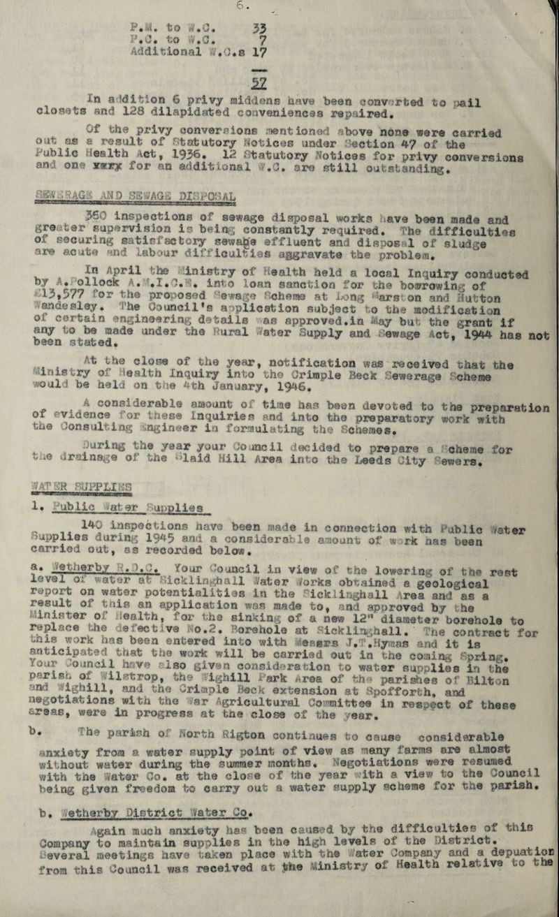P»M. to w.O* 33 p*o. to <*,a. 7 Additional -V.O.a 17 Iz In addition 6 privy middens nave been converted to pail closets and 123 dilapidated conveniences repaired. Of the privy conversions mentioned above none were carried out as s result of Statutory notices tinder action 47 of 'the Public Health vet, 1936, 12 statutory Notice® for privy conversions and one xsriry for an additional #.C. sre still outstanding, mp sswagl dilhohal 560 inspections of sewage disposal works have been made and greater supervision is being constantly required. Fhe difficulties oi securing uat if? factory sewage effluent and disposal of sludge are acute and labour difficulties aggravate the problem. . 4 APril inletry of Health held a local Inquiry conducted >7V rr,2 ,oc* •** '•-** iJ®to loan sanction for the boarrowing of Ip*>77 'or the proposed ‘‘©wage Scheme at bong %r®i on and Hutton A«nde®ley. he Council’s application subject to the modification certain engineering d - tails as approved.in May but the grant if any to be mad® under the 'Sural 'Aster Supply and .-©wag© Act. 1944 has not been stated. At the clone of the year, notification was received that the Inistry of Health Inquiry into the Crimp!© Beck Sewerage Scheme would be held on the 4th January, 19-46. A considerable amount of time has been devoted to the preparation of evidence for these Inquiries and into the preparatory work with the* consulting engineer in formulating the -Schemes. During the year your Council decided to prepare a cheme for ta9 drainage of the ^laid Hill Area into the Leeds City rowers. '9AV SR SUPPLIES 1. Public ■ at. ©r ■ applies ^ 140 inspections have been made in connection with Public mter supplies during 1945 and a considerable amount of m ark has been carried out, as recorded below• ?*. —SiiIft-f.byfour Council in view of the lowering of the rest level oi *at©r ©fc siokXinghall A'ater forks obtained a geological report on water potentialities in the fickiingha.il Area and as a result or this an application was mad© to, and approved by the Minister of Health, for the sinking of a new 12** diameter borehole to replace the defective No.2. Borehole at Kicklinghall. Vhe contract for -nis work has been entered into with ensra J, .Hymas and it is anticipated that the work will be carried out In the coming Spring, four -ouncii have also given consideration to water supplies in the p«.risf, of ai^trop, the ' ighill bark Area of fch© parishes o• hilton ?~&fcill, and the Crimple Beck extension at Spof forth* and negotiations with the fer Agricultural Committee in res >©ct of thee© £.reas, were in progress at the close of the year. 1 ^'• Pa**lrh Oi North ftigton continues to cause considerable anxiety from a water supply point of view as many farms are almost without water during the summer months. Negotiations were resumed with the later Co. at the close of the year ith a view to the council being given freedom to carry out a water supply scheme for the parish. b. vetherby District ’Vater Co. Again much anxiety hss been caused, by the difficulties of this Company to maintain supplies in the high levels of the District. «v©ra.l meetings have taken place with the ater Company and a depuatioa from this Council was received at Jfe. viinistrjr of Health relative to ha