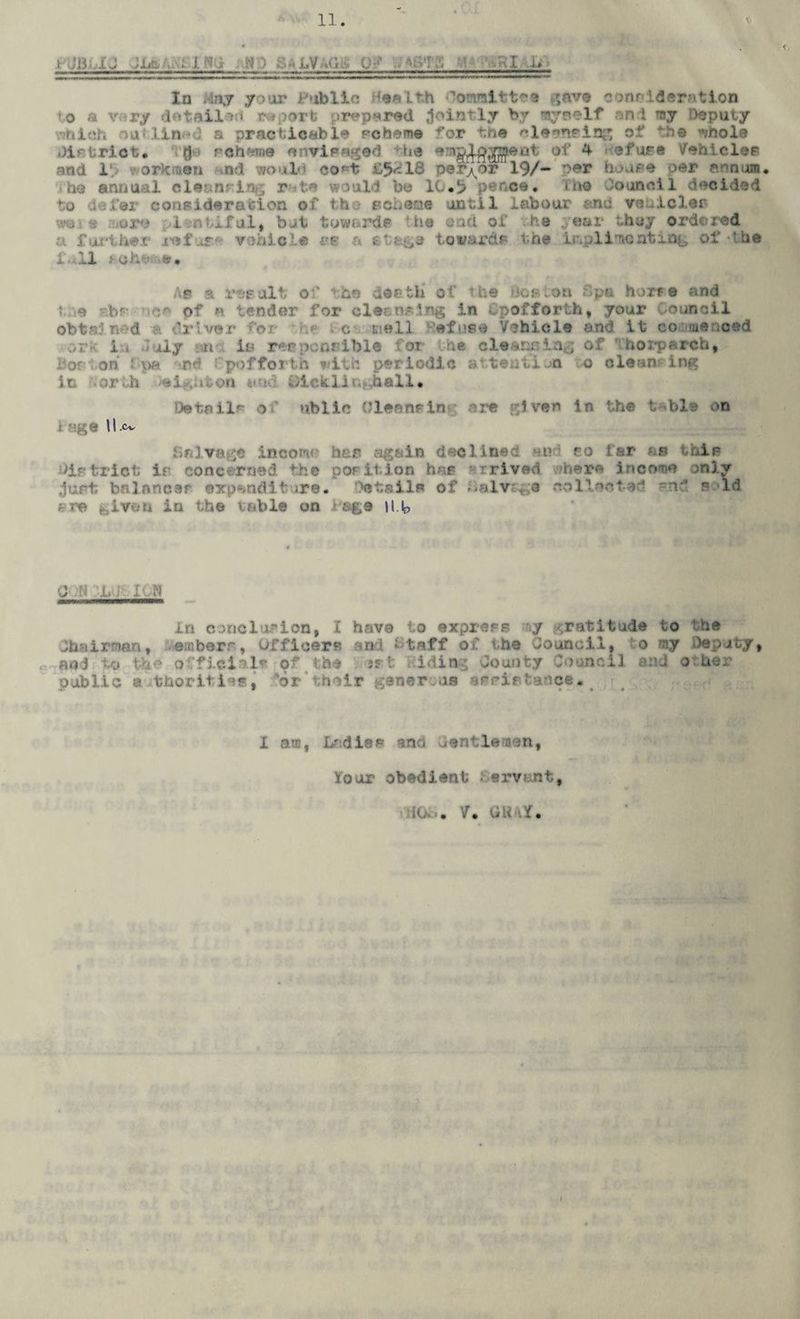 t jjj. i,j ;l& . j. :, iD • • ' ■ . . -.i -u In May your Public deaLfch -Committee gave consideration to a vary detailed r*port prepared jointly by *ay»elf an i my Deputy which nulin-d a practicable scheme for the eleenelng of the inole District, g • scheme envisaged he of 4 efure Veil icier and 1 ■' ork uen nd would cost £5^18 pe rnor 19/- par hoar® per annum, .< ho annual cie r te would be 10,5 ce. mo Council decided to defer consideration of the scheme until labour and vciiicler wo i !jore i ntiful, but toward? the cad of he year they ordered a further refuse vehicle ce a etfc&e towards the i&pl indenting of-’be full rahatoe* Ap a result of the death of the do®ion fpa horre and tue bf nc® of a tender for cleansing in Cpofforth, your Council obtain’d . driver ;or • he c E’.ell Refuse Vehicle and it co meneed ork iu July :m is responsible for the cleansing of horparch, Bor ton fpa rd Cpofforth with periodic attention o cleansing in orth ,aion and tiicklii..ball* Detail? of ublic 0leonein are given in the table on ! Hge 11.Cv Salvage incow her again declined on ro far as thip )istrict ip concerned the pOFition hap • rrived where income only jurt balances # dlt .re. ettUi of Sal Yaga collected and said Lvaa in the table on rage Hb ■J ;N 1. j It N In conclusion, I have to express ny gratitude to the Chairman, emberr, Officer? and Staff of the Council, o my Deputy, and to the official? of the »rt iding County Council and o her public a thoritie*, or their generous apsiataflce. I am, Lr; die? end Gentlemen, lour obedient ervant,