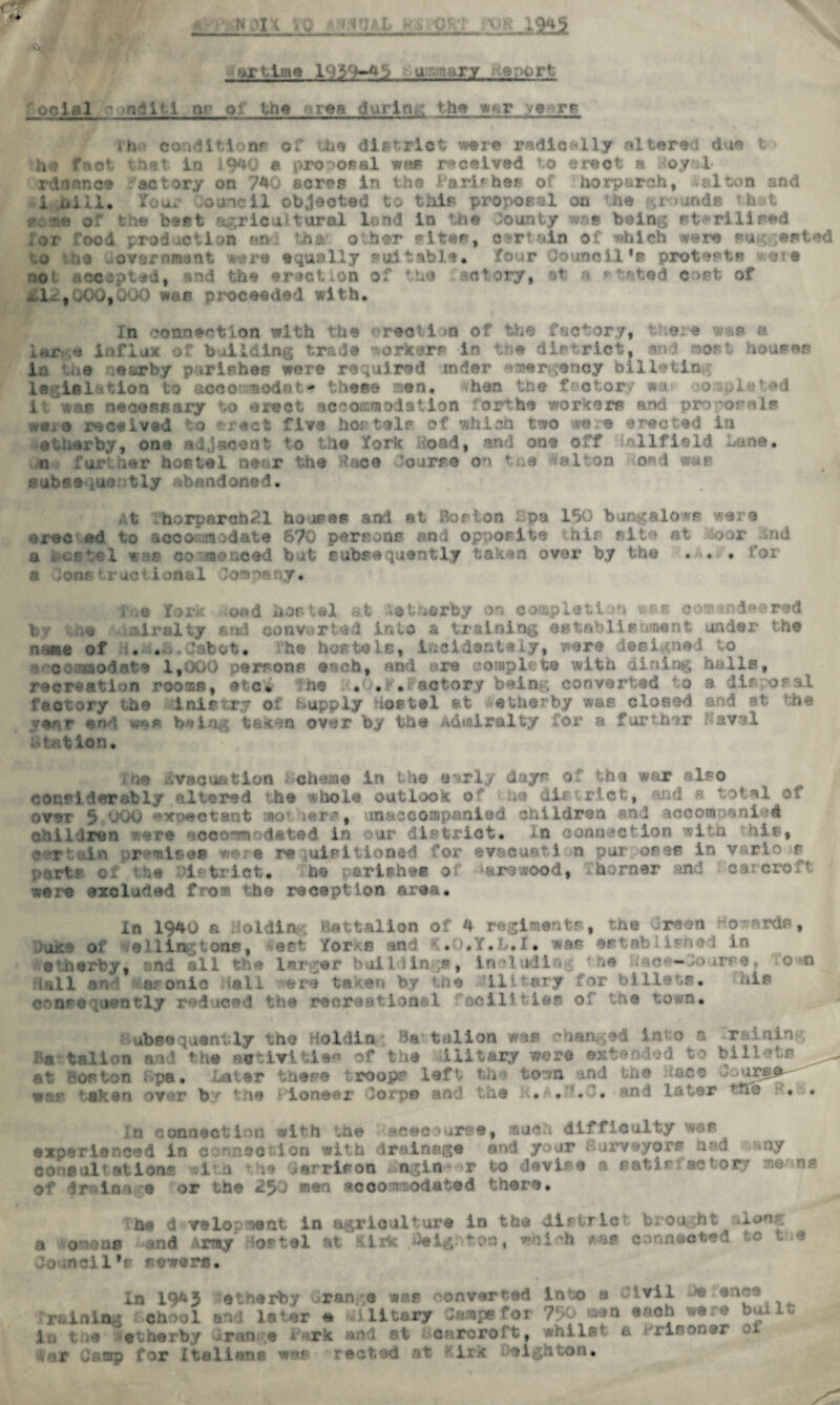 artlms 1939-41? u-arcary Report ocial - nditi or of the gsrea during the wer ye tf jh conditionp c? the district were radioe-lly altered due t he fact that in 1.940 a proposal was received to erect a Royal* rdonnet factory on 740 acres in the Parishes of horparch, -alton and i Hill. Jou*’ Council objected to this proposal on 'he grounds t.h.it me of the beet agricultural lend in the bounty was being sterilised for rood prod action an th& other sites. Certain of which were suggested ;vernr *«re equally sui * kcil *a protects oof accepted, and the erection of the setcry, at a stated cost of -11^.,000,000 war proceeded with. In connection with the emotion of the factory, there w*s a Ur * influx of building trade workers in the district, and norl house* In i e a ear by parishes were required mder emergency billeting legit la tic aooemodn t. * these men, »han the factor a ted i ; was necessary to erect accommodation rorth® workers and proposals weja received to erect five hostels of which two we e erected in etherby, one adjacent to the fork itoad, and one off oilfield Lane, n further hostel near the Race bourse on the Dalton iond war subseque tly abandoned. At .horparch21 houses and at Boston fpa 190 bungalows were erec ed to accomodate 670 perron** imd opposite this site at oor end a hosts 1 w:u® cor we need but subsequently taken over by the . . . for a Jon*‘ructions! Company. 'no fork oirulty .oad hostel at Aetherby on completion v.‘?s cow endeared fi?id converted into & training establishment under the •u i.e, incidantely, were dec • td to 1,000 persons ench, and are complete with dining nails, bf the name of »* accommodate m recr-ati >n .rooms, etc* n© . . ■ • actory being converted o factory the inistry oi Supply uostel at etherby was closed f#nr e«d «*§« bwiag taken over by the Admiralty for a further : tat ion. a disposal and at: the Naval I tie evacuation Scheme in the early days of the war also considerably altered *.h© whole outlook o' he district, uid a total ol over p uOO expectant mo’ ters, unaccompanied children end accomoani ?d children ’ere -iccormodated in our district. In connection with his, certain premises were re luisltioned for ©vacanti n pur osas in v-.rlo r parts oi the >i-tiict. he parishes of '‘arcwood, - horner and car croft were excluded fro® the reception area. In 1940 a Holding Battalion of 4 regiments, the Green Howards, >uk: oi e i lingtOBB* est tor p Mid *0*T* . : . Mfl ' ■i<c‘hed in etnerby, and all the Isj ;er buil >in ;s, includin ■ he ic — course. • o *© mil and fttnronio Hall were taken by the itilitary for billets. his consequently reduced the recreational facilities of the town* ubscquantly the Holdin Battalion was changed in;o a raining fia talion and the activities of the Military were extended to billets at Boston Lpa. hater these troop? left th town and the /ace Zaxxb^ wsr taken over by the Pioneer dorps and the K. . . and later the • . In connection ?ith the acecourse, much difficulty was experienced in connect!on with drainage and your furveyore had *ny consultations vi a he garrison . ngin r to devise a patln actoty ,ne ns dr in a 9 or the 250 men accomodated there. ha d veloomsat in agriculture in the distric- brought ion^ a omons and Army tostel at kirk Ceig.-'ton, which was connected to t a Council1* sowers. in 1943 etherby bran. ® was converted in o a Civil Je en£® raining chool and later e Glitary Camps for 7r>0 *aen each ware built in the etherby Grange Park and at renrorort, whilst a 'rinoner ox far Camp for Italians we* rected fl Oeighton.