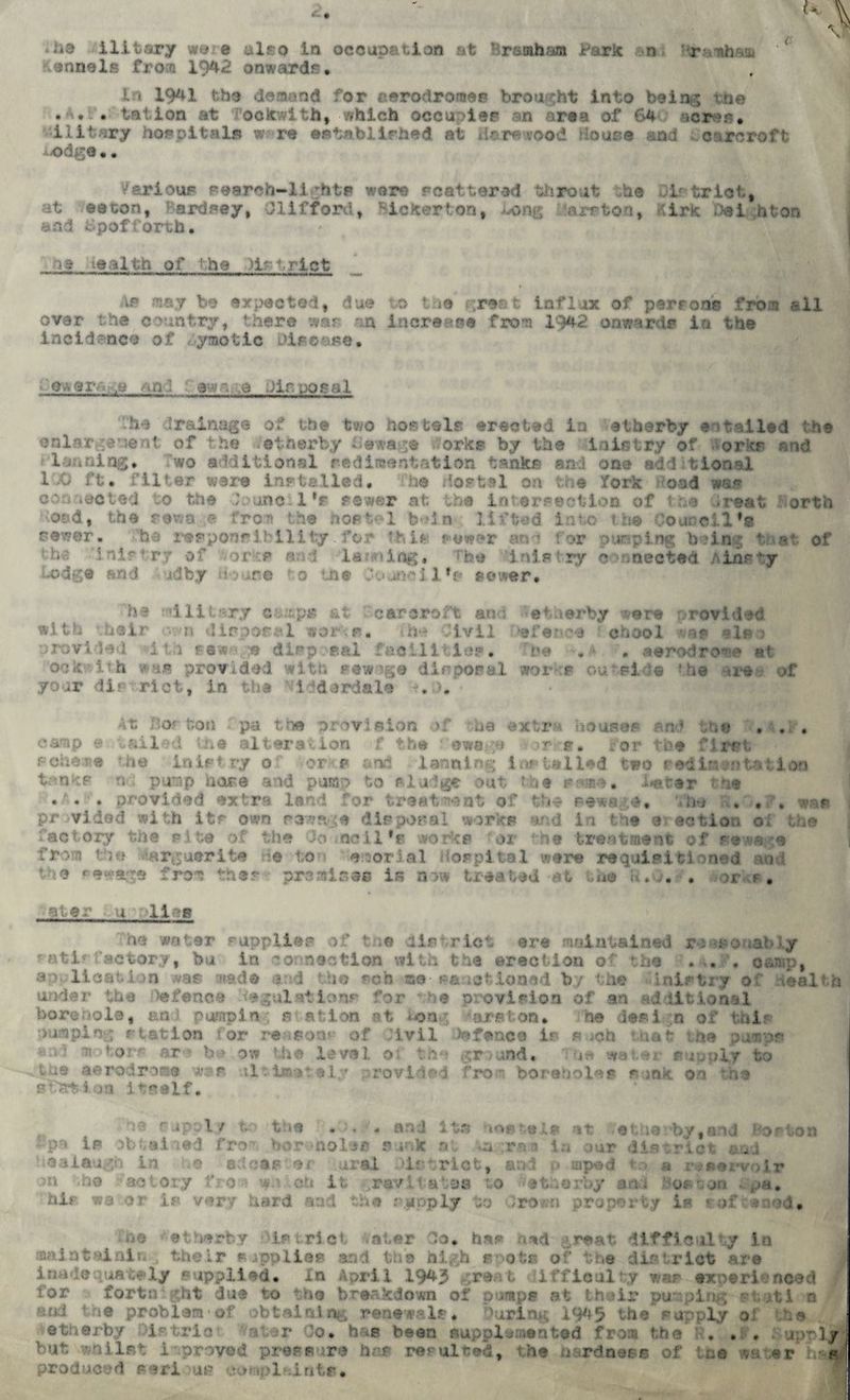 UskB«ll from 1942 onwardfl. In 1941 the demand for aerodromes brought into being the •A. . tatlon at ockwith, which occupies an area of 64; sores, ilifcary hospitals w re established at ilarewood House and caroroft AJodge.. Various search-lights were scattered throat he District, at e a con, Bardsey, Clifford, Bicker ton, JLong 'are ton, Kirk Dei hfcors and £pofforth. is wealth of the )l?t,rlct Ai» may be expected, due to t ie great influx of perrons from all ovar the country, there war an increase from 1942 onwards in the incidence of <yraotlc Disease. m\9ra; ,e an ; t av.y,e Disposal -he drainage of the two hostels erected in atherby entailed the enlargement of the ether by -©wage Porks by the in in try of orks and ileaning, Two additional sedimentation tanks ai ,»ae additional 1.0 ft. filter ware installed. -he Hostel on the fork oad wap c'-i iQOted to the t one 1 *r rawer at the intersection of t a >reat ortii id, the sewage fro?) the hostel helm lifted into the ’a newer. ha responsibility for this sewer an ? f or pooping being of inis try of ftorke laming. : sistry o intone; inr l:y lodge and id by do are * a me Sojiiell'e sewer. ha military camps &t car croft and etlierby --are provided with •..heir •v.-.-n disposal wer-Vs. th*- Civil efence chool vas »ie j provided 1 th sewage disposal fad 111 \ . ook i?h was provided with sewage disposal lor t ou. Fide • he tre . your dip riot, in the ’Vidderdale ■?,£,• of At Bor ton pa ths provision of ua extra houses an ’ the . . . camp a tailed me alteration f the ©wage or g. for tbe first poheae the in is try o or s and 1 arming installed two sedimentation tanks n pump hose arid pump to sludge out the same, barer tne ... provided extra land for treatment of th* sewage, The 8*0*?, was pr vidod with itr own sewage disposal works and in the e action oi the factory the rite of the Jo ncil*r works -or ‘he treatment of sewage fr:*m tua Marguerite He ton emrial Hospital were requisitioned and the rewa^e free thes - premise® is now treated at the R.O# . >orke. eter .u -lias he water supplies of tne district ere maintained reasonably factory, bu in connection with the erection of the . . camp, li ■ n !rade end the sob -me- sanctioned by the under the Defence ■ egulstlons for b® provision of an additional borehole, an pumpin a afclon v>t tong ^arston* he design of this pumping station for re-son* of Jlvil )a fence ir« s.^ch that ihe pumps ;'1 »' * ’ or- ar ' b> ow the leval o tha ground, f water s ruplr to la® aerodrone War ultimately provided from boreholes sink on tha station itself. rip::ty ■■ the . . • and its -mrtais it efhe by,aid Horton :..r« is )M;al -;ed fro Ho r -noli® p. k o . a rti i la mr die :,riot &ad ! tenlnugn in .o act earner irai Dir trio t, and •>* rnped to a r>* servo ir •« -ho aotory fro-? w.) ch it -..rav.li ales to #ethorby an. boston i pa. his «3 or is very hard end the ripply to ro«m property is * if *aod. ne etDerby Ipt.rict nter Jo. has had great difficulty in mainteinin , their supplies and the high e^ota of the district are inadequately au Lied* In April 1943 grant iifficulty was experienced for fortn *ht due to the breakdown of pumps at their pu ping ptatl o end tie problem of obtaining renewals. During 1945 the supply o 1 be vetherby District . . hag been supplemented from tbe . . , . uorly^ but vvailnt 1 proved pressure has resulted, the hardness of tee wa-.er h- s produced eeri )us complaintm*