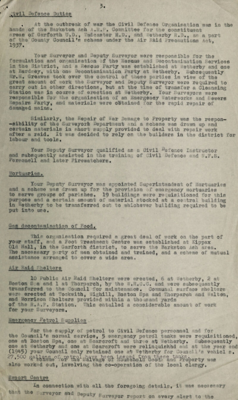 nlv1 L -vence PiatAs < he outbreak of war the Civil Defence Organii ion was in the nandf or *e Barkston Ash A.K. . Co ram it tee for e constituent re»e of Unrforth thD., :'ad caster £.0., nd etherby k. )., ar a Dsr: or the Oounly Council's scheme under the Air A&id srecautions A:t, 193? • Your Purveyor and deputy Surveyor ware responsible for the formulation and or anisatlon f the Readme and Jecontanination l ervicos in tag District, and a >eroua Party wan established at etherby and one at nar/d'sy, .ith on ^contamination Tarty at etherby. Subsequently r.d. Greaves took over the control of t iose parties in view of the great amount of or* the Purveyor and Deputy Purveyor were required to carry out in other directions, but at the time of transfer a Cleansing station war in course of erection at etherby. Your Purveyors ware responsible Oj •he or ;anisation of an J&mergenoy waterworks and i ewers enairs tarty, and materials were obtained for the rapid repair of damaged mains. similarly, the Repair of Aar Damage to Property was the respon¬ ds Ability of the Cur veyork Da part meat -ad a scheme was drawn up and certain materials in thort supply provided to deal with repair work after a raid. It w:s decided to rely on he builders in the district for labour and tools. Your Deputy Surveyor qualified as a Civil defence Instructor and pubsq.ie ntly assisted in the try ini a., of ;ivii Defence d .F.S. Personell and later irewatchere. fortuiriee. Tour Deputy Surveyor was appointed Superintendent of 'orttiaries and a scheme was drawn up for the provision >f emergency mortuaries to serve roups of par shes. 19 buildings wore re uisitloned for this purpose and a certain amount of material stocked at a ce tral building in ‘etherby to be transferred out to whichever building required to be put into use. Gr?s decontamination of food. ihis organisation required a great deal of work on the part of your staff, e d a Foot Treatment Centre was established at Kippax 01 Hall, in the darforth district, io serve the Barkston ish area, he necessary p rty of men obtained and trained, and a scieme of mutual assir ance a ran ©d to cover a wide area. Air l aid he 1 terb 10 > ublic Air Raid f halters were erected, 6 at etherby, 2 at Bos’ on i a and 1 at horn arch, by the .ft, .0. and ez^e subsequently transferred to the ouncll for maintenance • Ooaouiftal surface w r erected at ockwith, vighill, Boston Spa and thorparoh and valton, and Vorrison belters provided within a iho as and yards of the R.A. . Station. This entailed a considerable amount of work for your j veyors• ■Mner, enc / Petrol applies For the supply of petrol to Civil Defence personnel ad for the Council's normal service, 5 emer ency petrol tanks were requisitioned, one -it to: ' on ;;>a, on- ' .-•-r croft . r o -*t .et a or by. ubs > inently one at etherby and one at Scarcroft were relinquished and at the year end (19*5) your Council only retained one at ^etherby for Council*e vehicl s, 27,500 Wt t, .. ^ also work d out, involving the co-operation of the local clergy. Report Centro In connection with all th< t the rveyor and Deputy * , the foregoing details, it was nec-jp^ar rveyor r port on every alert to the y