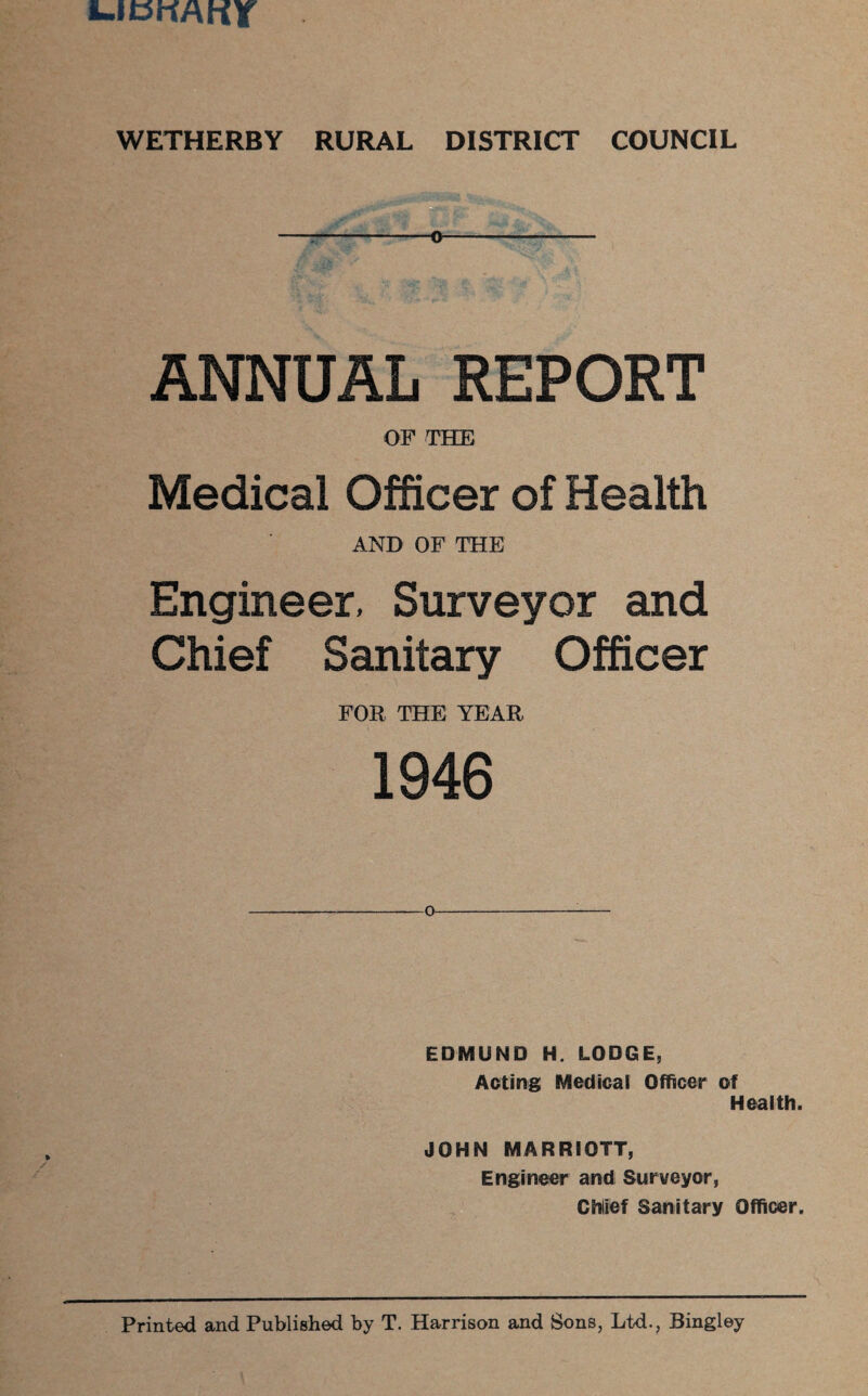 E.IBKAKT WETHERBY RURAL DISTRICT COUNCIL ANNUAL REPORT O F THE Medical Officer of Health AND OF THE Engineer, Surveyor and Chief Sanitary Officer FOR THE YEAR 1946 EDMUND H. LODGE, Acting Medical Officer of Health. JOHN MARRIOTT, Engineer and Surveyor, Chief Sanitary Officer. Printed and Published by T. Harrison and Sons, Ltd., Bingley