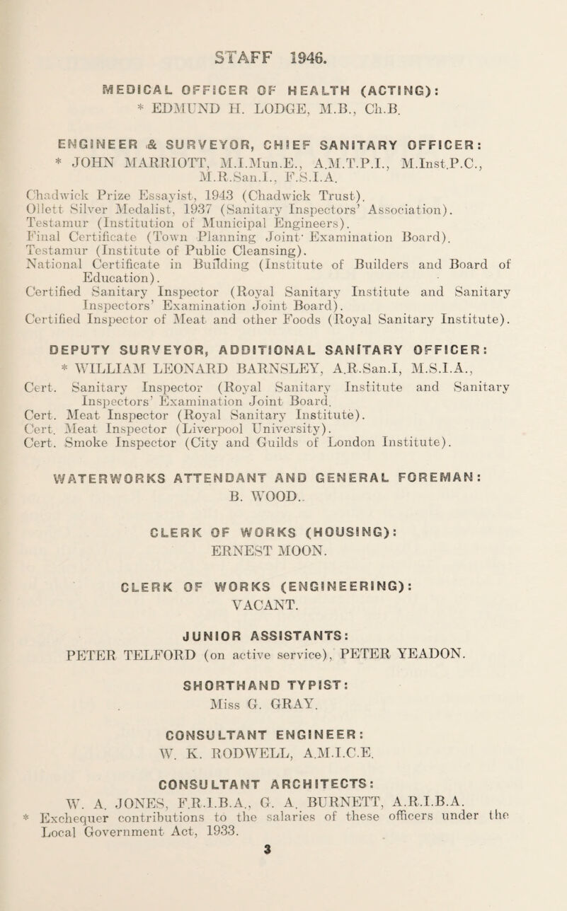 STAFF 1946, MEDICAL OFFICER OF HEALTH (ACTING): * EDMUND H. LODGE, M.B., Cli.B. ENGINEER SURVEYOR, CHIEF SANITARY OFFICER: * JOHN MARRIOTT, M.I.Mun.E., A.M.T.P.I., M.Inst.P.C., M.R.San.L, F.S.I.A. Chadwick Prize Essayist, 1943 (Chadwick Trust). Ollett Silver Medalist, 1937 (Sanitary Inspectors’ Association). Testamur (Institution of Municipal Engineers). Final Certificate (Town Planning Joint' Examination Board). Testamur (Institute of Public Cleansing). National Certificate in Building (Institute of Builders and Board of Education). Certified Sanitary Inspector (Royal Sanitary Institute and Sanitary Inspectors’ Examination Joint Board). Certified Inspector of Meat and other Foods (Royal Sanitary Institute). DEPUTY SURVEYOR, ADDITIONAL SANITARY OFFICER: * WILLIAM LEONARD BARNSLEY, A.R.San.I, M.S.I.A., Cert. Sanitary Inspector (Royal Sanitary Institute and Sanitary Inspectors’ Examination Joint Board. Cert. Meat Inspector (Royal Sanitary Institute). Cert. Meat Inspector (Liverpool University). Cert. Smoke Inspector (City and Guilds of London Institute). WATERWORKS ATTENDANT AND GENERAL FOREMAN: B. WOOD. CLERK OF WORKS (HOUSING): ERNEST MOON. CLERK OF WORKS (ENGINEERING): VACANT. JUNIOR ASSISTANTS: PETER TELFORD (on active service), PETER YEADON. SHORTHAND TYPIST; Miss G. GRAY. CONSULTANT ENGINEER: W. K. RODWELL, A.M.I.C.E. CONSULTANT ARCHITECTS: W. A. JONES, F.R.I.B.A., G. A. BURNETT, A.R.I.B.A. * Exchequer contributions to the salaries of these officers under the Local Government Act, 1933.