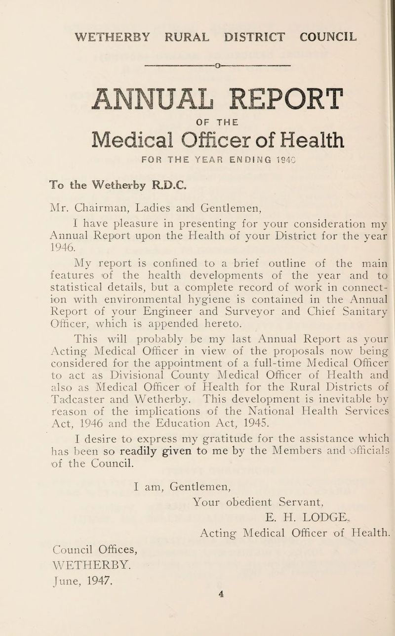 -o-—-- ANNUAL REPORT Medical Officer of Health FOR THE YEAR ENDING 1840 To the Wether by R.D.C. Mr. Chairman, Ladies and Gentlemen, I have pleasure in presenting* for your consideration my Annual Report upon the Health of your District for the year 1946. My report is confined to a brief outline of the main features of the health developments of the year and to statistical details, but a complete record of work in connect¬ ion with environmental hygiene is contained in the Annual Report of your Engineer and Surveyor and Chief Sanitary Officer, which is appended hereto. This will probably be my last Annual Report as your Acting* Medical Officer in view of the proposals now being considered for the appointment of a full-time Medical Officer to act as Divisional County Medical Officer of Health and also as Medical Officer of Health for the Rural Districts of Tadcaster and Wetherby. This development is inevitable by r'eason of the implications of the National Health Services Act, 1946 and the Education Act, 1945. I desire to express my gratitude for the assistance which has been so readily given to me by the Members and officials of the Council. I am, Gentlemen, Your obedient Servant, E. H. LODGE, Acting Medical Officer of Health. Council Offices, WETHERBY. June, 1947.