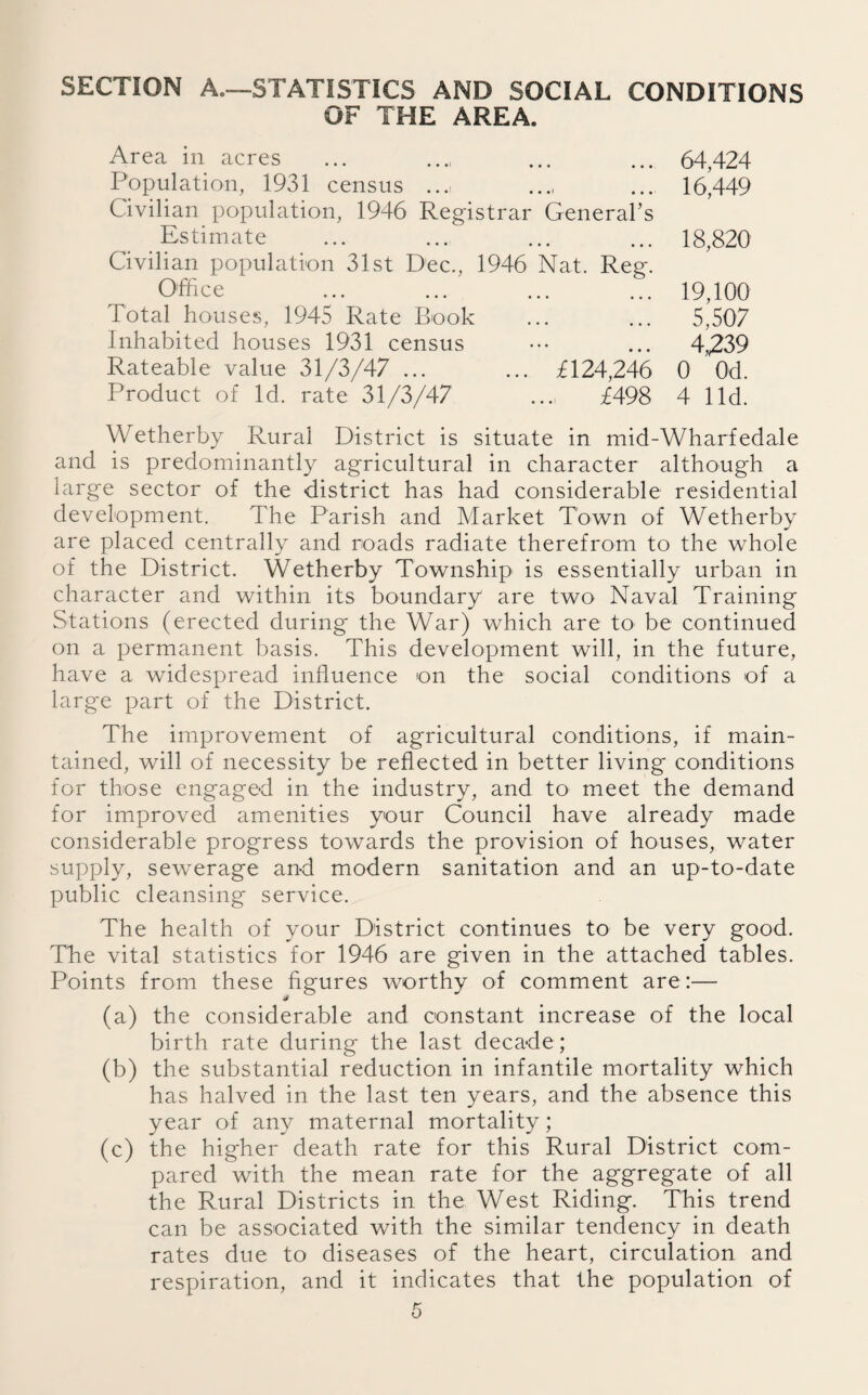 SECTION A.—STATISTICS AND SOCIAL CONDITIONS OF THE AREA. Area in acres Population, 1931 census ... Civilian population, 1946 Registrar General’s Estimate Civilian population 31st Dec., 1946 Nat. Reg. Office Total houses, 1945 Rate Book Inhabited houses 1931 census Rateable value 31/3/47 ... ... £124,246 Product of Id. rate 31/3/47 ... £498 64,424 16,449 18,820 19,100 5,507 4,239 0 0d. 4 lid. Wetherby Rural District is situate in mid-Wharfedale and is predominantly agricultural in character although a large sector of the district has had considerable residential development. The Parish and Market Town of Wetherby are placed centrally and roads radiate therefrom to the whole of the District. Wetherby Township is essentially urban in character and within its boundary are two Naval Training Stations (erected during the War) which are to be continued on a permanent basis. This development will, in the future, have a widespread influence on the social conditions of a large part of the District. The improvement of agricultural conditions, if main¬ tained, will of necessity be reflected in better living conditions for those engaged in the industry, and to meet the demand for improved amenities your Council have already made considerable progress towards the provision of houses, water supply, sewerage and modern sanitation and an up-to-date public cleansing service. The health of your District continues to be very good. The vital statistics for 1946 are given in the attached tables. Points from these figures worthy of comment are:— (a) the considerable and constant increase of the local birth rate during the last decade ; (b) the substantial reduction in infantile mortality which has halved in the last ten years, and the absence this year of any maternal mortality; (c) the higher death rate for this Rural District com¬ pared with the mean rate for the aggregate of all the Rural Districts in the West Riding. This trend can be associated with the similar tendency in death rates due to diseases of the heart, circulation and respiration, and it indicates that the population of