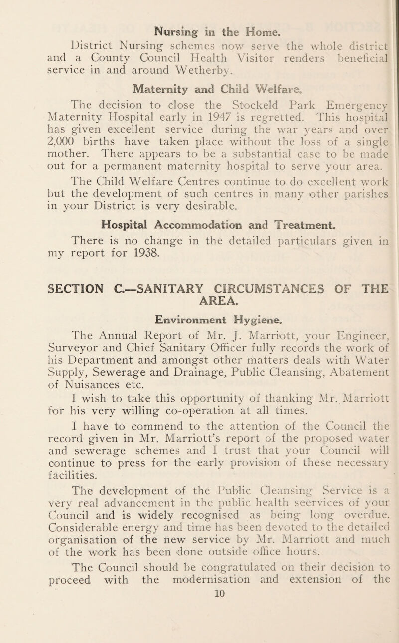 Nursing in the Home. District Nursing schemes now serve the whole district and a County Council Health Visitor renders beneficial service in and around Wetherby. Maternity and Child Welfare. The decision to close the Stockeld Park Emergency Maternity Hospital early in 1947 is regretted. This hospital has given excellent service during the war years and over 2,000 births have taken place without the loss of a single mother. There appears to be a substantial case to be made out for a permanent maternity hospital to serve your area. The Child Welfare Centres continue to do excellent work but the development of such centres in many other parishes in your District is very desirable. Hospital Accommodation and Treatment. There is no change in the detailed particulars given in my report for 1938. SECTION C—SANITARY CIRCUMSTANCES OF THE AREA. Environment Hygiene. The Annual Report of Mr. J. Marriott, your Engineer, Surveyor and Chief Sanitary Officer fully records the work of his Department and amongst other matters deals with Water Supply, Sewerage and Drainage, Public Cleansing, Abatement of Nuisances etc. I wish to take this opportunity of thanking Mr. Marriott for his very willing co-operation at all times. I have to commend to the attention of the Council the record given in Mr. Marriott’s report of the proposed water and sewerage schemes and I trust that your Council will continue to press for the early provision of these necessary facilities. The development of the Public Cleansing Service is a very real advancement in the public health seervices of your Council and is widely recognised as being long overdue. Considerable energy and time has been devoted to the detailed organisation of the new service by Mr. Marriott and much of the work has been done outside office hours. The Council should be congratulated on their decision to proceed with the modernisation and extension of the