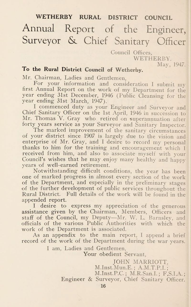 WETHERBY RURAL DISTRICT COUNCIL Annual Report of the Engineer, Surveyor & Chief Sanitary Officer Council Offices, WETHERBY. May,, 1947. To the Rural District Council of Wetherby. Mr. Chairman, Ladies and Gentlemen, For your information and consideration I submit my first Annual Report on the work of my Department for the year ending 31st December, 1946 (Public Cleansing for the year ending 31st March, 1947). I commenced duty as your Engineer and Surveyor and Chief Sanitary Officer on the 1st April, 1946 in succession to Mr. Thomas V. Gray who retired on superannuation after forty years service as your Surveyor and Sanitary Inspector. The marked improvement of the sanitary circumstances of your district since 1907 is largely due to the vision and enterprise of Mr. Gray, and I desire to record my personal thanks to him for the training and encouragement which 1 received from him, and also< to associate myself with your Council’s wishes that he may .enjoy many healthy and happy years of well-earned retirement. Notwithstanding difficult conditions, the year has been one of marked progress in almost every section of the work of the Department, and especially in the preliminary stages of the further development of public services throughout the Rural District. Full details of the work will be found in the appended report. I desire to express my appreciation of the generous assistance given by the Chairman,, Members, Officers and staff of the Council, my Deputy—Mr. W. L, Barnsley, and officials of the various Public Authorities with which the work of the Department is associated. As an appendix to the main report, I append a brief record of the work of the Department during the war years. I am, Ladies and Gentlemen, Your obedient Servant, JOHN MARRIOTT, M.Inst.Mun.E.; A.M.T.P.I. ; M.Inst.P.C.; M.R.San.I.; F.S.LA.; Engineer & Surveyor, Chief Sanitary Officer.