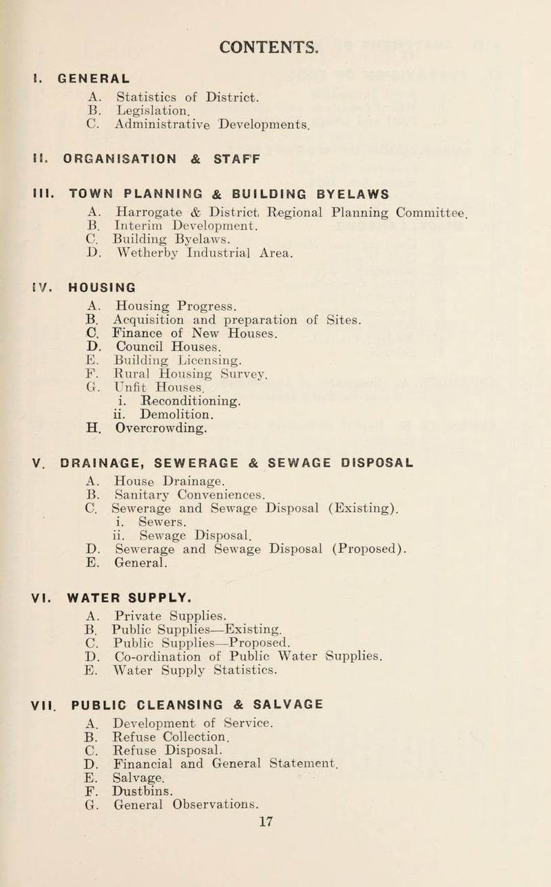 CONTENTS. I. GENERAL A. Statistics of District. B. Legislation. C. Administrative Developments. II. ORGAN 83ATSON & STAFF III. TOWN PLANNING & BUILDING BYELAWS A. Harrogate & District Regional Planning Committee. B. Interim Development. C. Building Byelaws. D. Wetherby Industrial Area. IV. HOUSING A. Housing Progress. B. Acquisition and preparation of Sites. C. Finance of New Houses. D. Council Houses. E. Building Licensing. F. Rural Housing Survey. G. Unfit Houses. i. Reconditioning, ii. Demolition. H. Overcrowding. V. DRAINAGE, SEWERAGE & SEWAGE DISPOSAL A. House Drainage. B. Sanitary Conveniences. C. Sewerage and Sewage Disposal (Existing). i. Sewers. ii. Sewage Disposal. D. Sewerage and Sewage Disposal (Proposed). E. General. VI. WATER SUPPLY. A. Private Supplies. B. Public Supplies—Existing. C. Public Supplies—Proposed. D. Co-ordination of Public Water Supplies. E. Water Supply Statistics. VII. PUBLIC GLEANSING & SALVAGE A. Development of Service. B. Refuse Collection. C. Refuse Disposal. D. Financial and General Statement. E. Salvage. F. Dustbins. G. General Observations.