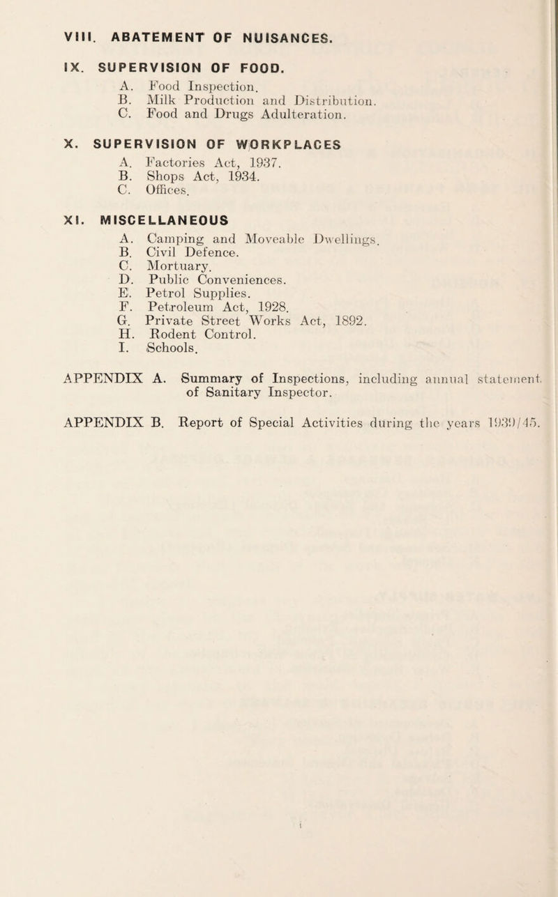 VIII. ABATEMENT OF NUISANCES. IX. SUPERVISION OF FOOD. A. Food Inspection. B. Milk Production and Distribution. C. Food and Drugs Adulteration. X. SUPERVISION OF WORKPLACES A. Factories Act, 1937. B. Shops Act, 1934. C. Offices. XL MISCELLANEOUS A. Camping and Moveable Dwellings. B. Civil Defence. C. Mortuary. D. Public Conveniences. E. Petrol Supplies. F. Petroleum Act, 1928. G. Private Street Works Act, 1892. H. Rodent Control. I. Schools. APPENDIX A. Summary of Inspections, including annual statement. of Sanitary Inspector. APPENDIX B. Report of Special Activities during the years 1939/45.