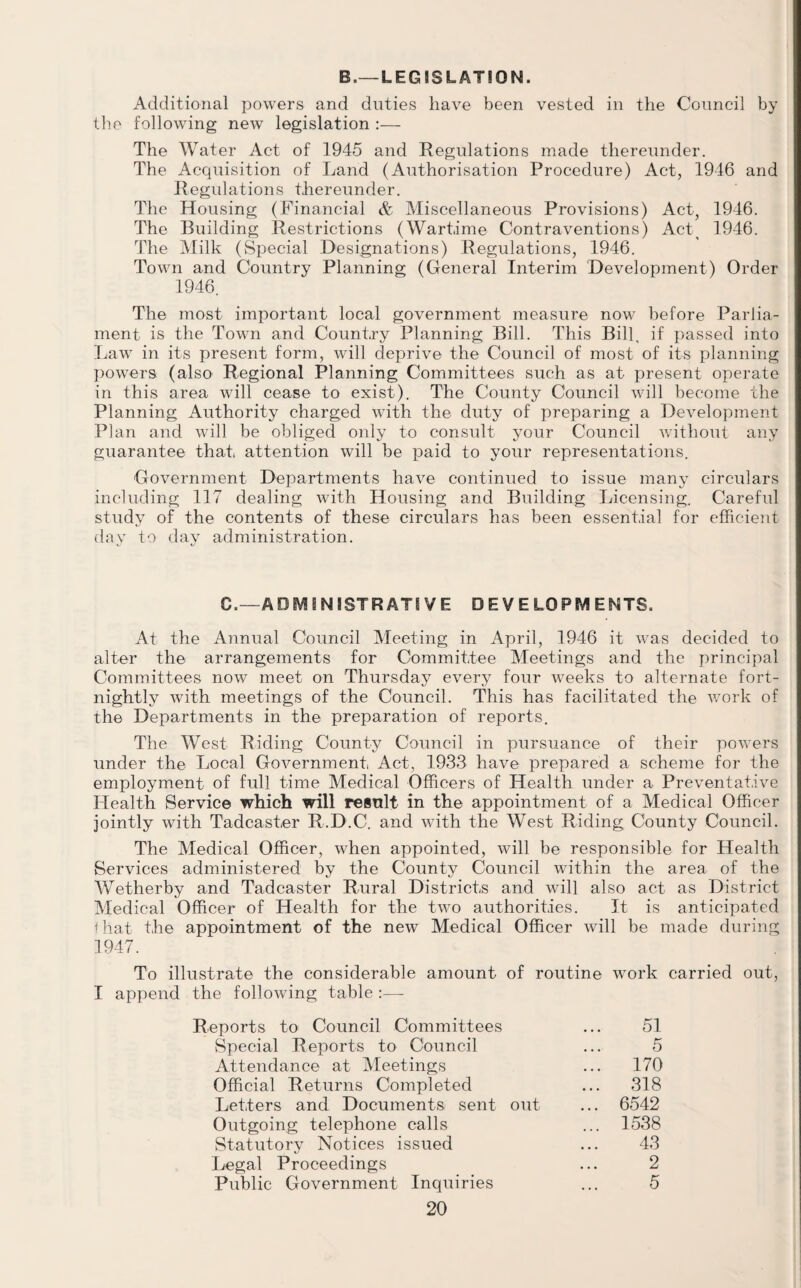 B.— LEG SSLAT50N. Additional powers and duties have been vested in the Council by the following new legislation :— The Water Act of 1945 and Regulations made thereunder. The Acquisition of Land (Authorisation Procedure) Act, 1946 and Regulations thereunder. The Housing (Financial & Miscellaneous Provisions) Act, 1946. The Building Restrictions (Wartime Contraventions) Act 1946. The Milk (Special Designations) Regulations, 1946. Town and Country Planning (General Interim Development) Order 1946. The most important local government measure now before Parlia¬ ment is the Town and Country Planning Bill. This Bill, if passed into Law in its present form, will deprive the Council of most of its planning powers (also Regional Planning Committees such as at present operate in this area will cease to exist). The County Council will become the Planning Authority charged with the duty of preparing a Development Plan and will be obliged only to consult your Council without any guarantee that attention will be paid to your representations. Government Departments have continued to issue many circulars including 117 dealing with Housing and Building Licensing. Careful study of the contents of these circulars has been essential for efficient day to day administration. C.—ADMINISTRATIVE DEVELOPMENTS. At the Annual Council Meeting in April, 1946 it was decided to alter the arrangements for Committee Meetings and the principal Committees now meet on Thursday every four Aveeks to alternate fort¬ nightly Avith meetings of the Council. This has facilitated the Avork of the Departments in the preparation of reports. The West Riding County Council in pursuance of their poAvers under the Local GoAmrnment Act, 1933 have prepared a scheme for the employment of full time Medical Officers of Health under a Preventative Health Service which will result in the appointment of a Medical Officer jointly Avith Tadcaster R.D.C. and Avith the West Riding County Council. The Medical Officer, Avhen appointed, will be responsible for Health Services administered by the County Council within the area of the Wetherby and Tadcaster Rural Districts and will also act as District Medical Officer of Health for the tAvo authorities. It is anticipated i hat the appointment of the neAv Medical Officer will be made during 1947. To illustrate the considerable amount of routine work carried out, I append the folloAving table :— Reports to Council Committees ... 51 Special Reports to Council ... 5 Attendance at Meetings ... 170 Official Returns Completed ... 318 Letters and Documents sent out ... 6542 Outgoing telephone calls ... 1538 Statutory Notices issued ... 43 Legal Proceedings ... 2 Public Government Inquiries ... 5