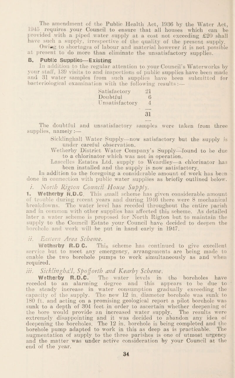 The amendment of the Public Health Act, 1936 by the Water Act, >945. requires your Council to ensure that all houses which can be provided with a piped water supply at a cost not exceeding £20 shall have such a supply, irrespective of the quality of the present supply. Owiing to shortages of labour and material however it is not possible at present to do more than eliminate the unsatisfactory supplies. B. Public Supplies—Existing In addition to the regular attention to your Council’s Waterworks by your staff, 139 visits to and inspections of public supplies have been made and 31 water samples from such supplies have been submitted for bacteriological examination with the following results :—- Satisfactory 21 Doubtful 6 Unsatisfactory 4 31 The doubtful and unsatisfactory samples were taken from three supplies, namely :— Sicklinghall Water Supply—now satisfactory but the supply is under careful observation. Wetlierby District Water Company’s Supply—found to be due to a chlorinator which was not in operation. Lascelles Estates Ltd. supply to Weardley—a chlorinator has been installed and the supply is now satisfactory. In addition to the foregoing a considerable amount of work has been done in connection with public water supplies as briefly outlined below. /. North Rig ton Council House Supply. 1. Wetlierby R.D.Q. This small scheme has given considerable amount of trouble during recent years and during 1946 there were 8 mechanical breakdowns. The water level has receded throughout the entire parish and in common with other supplies has affected this scheme. As detailed later a water scheme is proposed for North Rigton but to maintain the supply to the Council Estate your Council have decided to deepen the borehole and work will be put in hand early in 1947. //. Eastern Area Scheme. Wetlierby R.D C. This scheme has continued to give excellent service but to meet any emergency, arrangements are being made to enable the two borehole pumps to work simultaneously as and when required. in. Sicklinghall, Spojforth and Kearby Scheme. Wetlierby R„ B.C, The water levels in the boreholes have receded to an alarming degree and this appears to be due to the steady increase in water consumption gradually exceeding the capacity of the supply. The new 12 in. diameter borehole was sunk to 180 ft. and acting on a promising geological report a pilot borehole was sunk to a depth of 304 feet in order to ascertain whether deepening of the bore would provide an increased water supply. The results were extremely disappointing and it was decided to abandon any idea of deepening the boreholes. The 12 in. borehole is being completed and the borehole pump adapted to work in this as deep as is practicable. The augmentation of supply to the three parishes is one of utmost urgency and the matter was under active consideration by your Council at the end of the year.