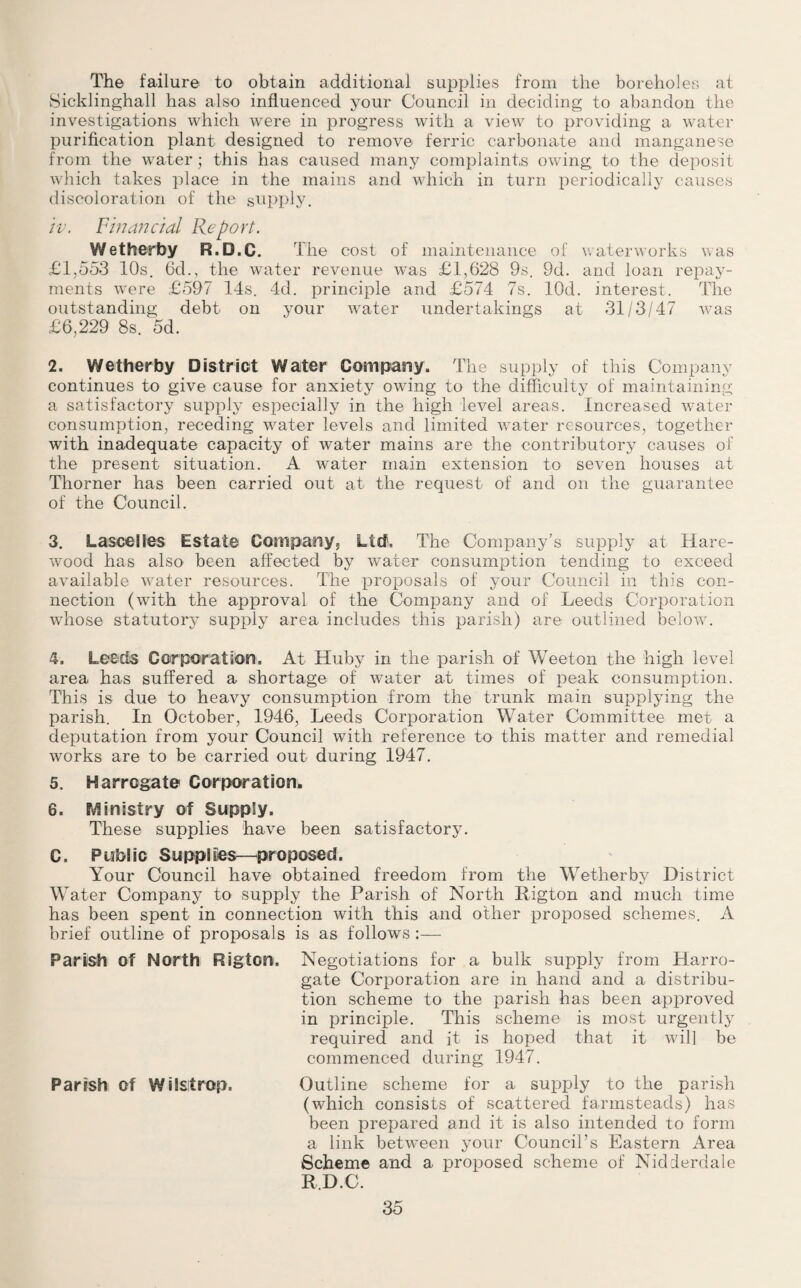 The failure to obtain additional supplies from the boreholes at Sicklinghall has also influenced your Council in deciding to abandon the investigations which were in progress with a view to providing a water purification plant designed to remove ferric carbonate and manganese from the water; this has caused many complaints owing to the deposit which takes place in the mains and which in turn periodically causes discoloration of the supply. iv. Financial Report. Wetherby R.D.C. The cost of maintenance of waterworks was £1,553 10s. 6d., the water revenue was £1,628 9s. 9d. and loan repay¬ ments were £597 14s. 4d. principle and £574 7s. lOd. interest. The outstanding debt on your water undertakings at 31/3/47 was £6,229 8s. 5d. 2. Wetherby District Water Company. The supply of this Company continues to give cause for anxiety owing to the difficulty of maintaining a satisfactory supply especially in the high level areas. Increased water consumption, receding water levels and limited water resources, together with inadequate capacity of water mains are the contributory causes of the present situation. A water main extension to seven houses at Thorner has been carried out at the request of and on the guarantee of the Council. 3. LasceSies Estate Company, Lief, The Company’s supply at Hare- wood has also been affected by water consumption tending to exceed available water resources. The proposals of your Council in this con¬ nection (with the approval of the Company and of Leeds Corporation whose statutory supply area includes this parish) are outlined below. 4. Leeds Corporation. At Huby in the parish of Weeton the high level area has suffered a shortage of water at times of peak consumption. This is due to heavy consumption from the trunk main supplying the parish. In October, 1946, Leeds Corporation Water Committee met a deputation from your Council with reference to this matter and remedial works are to be carried out during 1947. 5. Harrogate Corporation. 6. Ministry of Supply. These supplies have been satisfactory. C. Public Supplies—proposed. Your Council have obtained freedom from the Wetherby District Water Company to supply the Parish of North Rigton and much time has been spent in connection with this and other proposed schemes. A brief outline of proposals is as follows :— Parish of North Rigton. Negotiations for a bulk supply from Harro¬ gate Corporation are in hand and a distribu¬ tion scheme to the parish has been approved in principle. This scheme is most urgently required and it is hoped that it will be commenced during 1947. Parish Of WilSltrop. Outline scheme for a supply to the parish (which consists of scattered farmsteads) has been prepared and it is also intended to form a link between your Council’s Eastern Area Scheme and a proposed scheme of Nidderdale R.D.C.