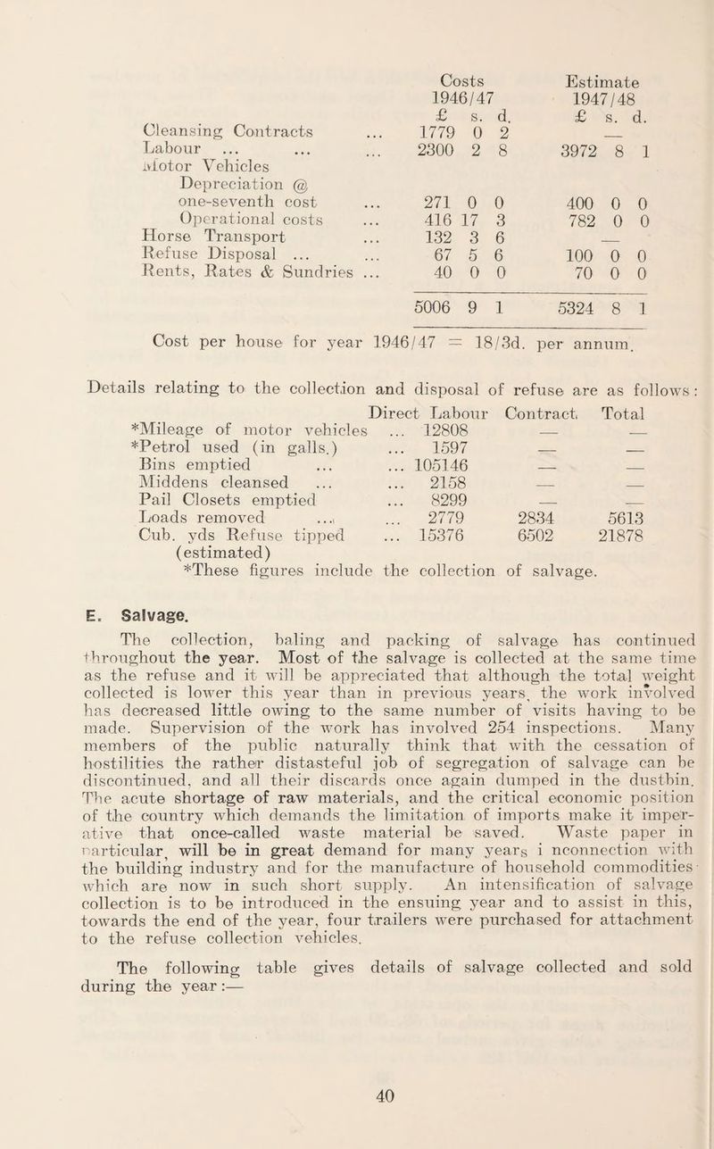 Costs Estimate 1946/47 1947/48 £ s. d. £ s. d. Cleansing Contracts 1779 0 2 _ Labour 2300 2 8 3972 8 1 Motor Vehicles Depreciation @ one-seventh cost 271 0 0 400 0 0 Operational costs 416 17 3 782 0 0 Horse Transport 132 3 6 _ Refuse Disposal ... 67 5 6 100 0 0 Rents, Rates & Sundries . 40 0 0 70 0 0 5006 9 1 5324 8 1 Cost per house for year 1946/47 — 18/3d. per annum. Details relating to the collection and disposal of refuse are as follow Direct Labour Contract Total *Mileage of motor vehicles ... 12808 _ _ *Petrol used (in galls.) ... 1597 - - Bins emptied ... 105146 - - Middens cleansed ... 2158 _ _ Pail Closets emptied ... 8299 - - Loads removed ..., 2779 2834 5613 Cub. yds Refuse tipped ... 15376 6502 21878 (estimated) *These figures include the collection of salvage. E. Salvage. The collection, baling and packing of salvage has continued throughout the year. Most of the salvage is collected at the same time as the refuse and it will be appreciated that although the total weight- collected is lower this year than in previous years, the work involved has decreased little owing to the same number of visits having to be made. Supervision of the work has involved 254 inspections. Many members of the public naturally think that with the cessation of hostilities the rat-hen* distasteful job of segregation of salvage can he discontinued, and all their discards once again dumped in the dustbin. The acute shortage of raw materials, and the critical economic position of the country which demands the limitation of imports make it imper¬ ative that once-called waste material be saved. Waste paper in particular, will be in great demand for many years i nconnection with the building industry and for the manufacture of household commodities- which are now in such short supply. An intensification of salvage collection is to be introduced in the ensuing year and to assist in this, towards the end of the year, four trailers were purchased for attachment- to the refuse collection vehicles. The following table gives details of salvage collected and sold during the year :—
