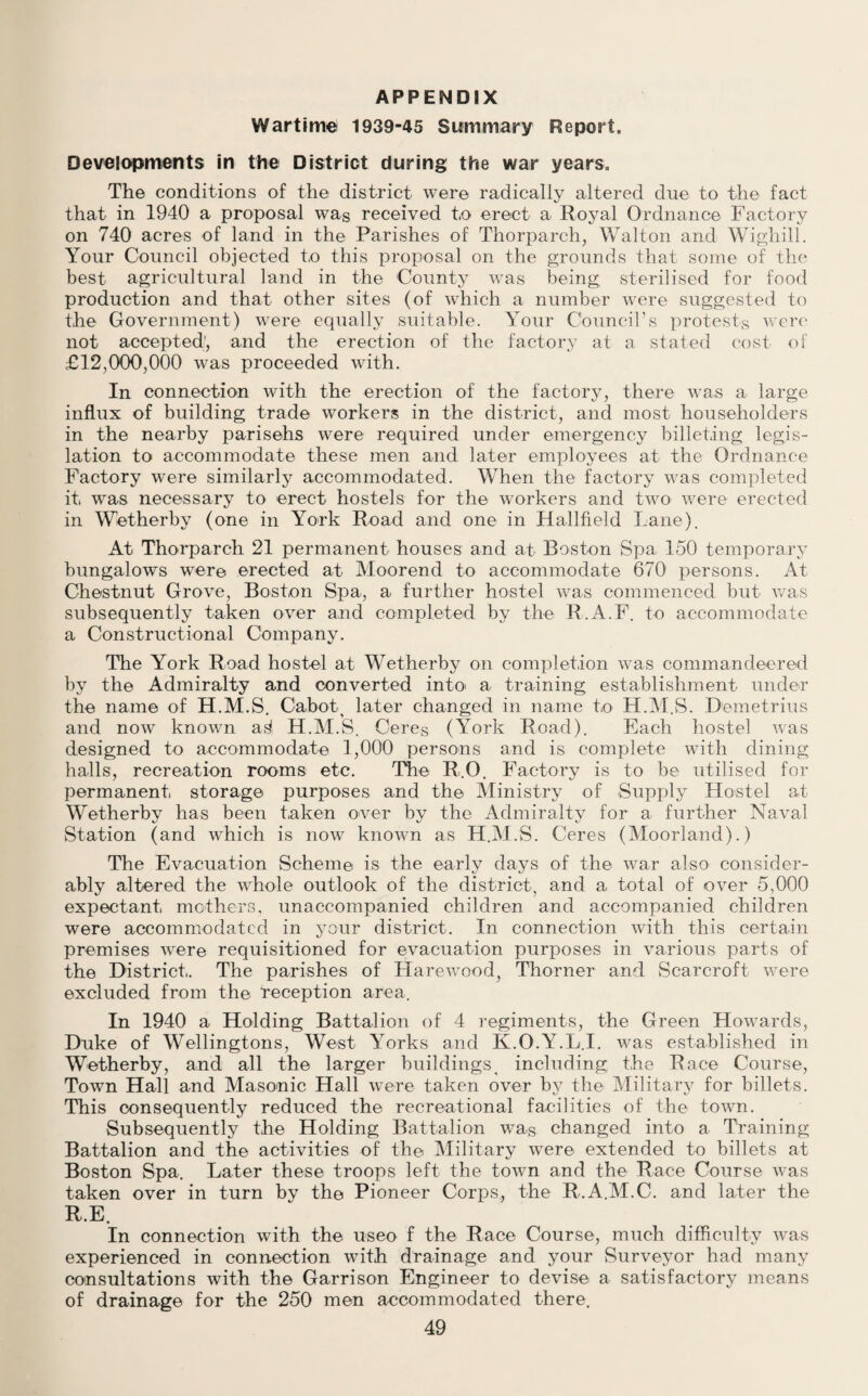 APPENDIX Wartime 1939-45 Summary Report. Developments in the District during the war years. The conditions of the district were radically altered due to the fact that in 1940 a proposal was received to erect a Royal Ordnance Factory on 740 acres of land in the Parishes of Thorparch, Walton and Wighill. Your Council objected to this proposal on the grounds that some of the best agricultural land in the County was being sterilised for food production and that other sites (of which a number were suggested to the Government) were equally suitable. Your Council’s protests were not accepted', and the erection of the factory at a stated cost of £12,000,000 was proceeded with. In connection with the erection of the factory, there was a large influx of building trade workers in the district, and most householders in the nearby parisehs were required under emergency billeting legis¬ lation to accommodate these men and later employees at the Ordnance Factory were similarly accommodated. When the factory was completed it was necessary to erect hostels for the workers and two were erected in Wetherby (one in York Road and one in Hallfield Lane). At Thorparch 21 permanent houses and at Boston Spa 150 temporary bungalows were erected at Moorend to accommodate 670 persons. At Chestnut Grove, Boston Spa, a further hostel was commenced but was subsequently taken over and completed by the R.A.F. to accommodate a Constructional Company. The York Road hostel at Wetherby on completion was commandeered by the Admiralty and converted into- a training establishment under the name of H.M.S. Cabot, later changed in name to H.M.S. Demetrius and now known a^ H.M.S. Ceres (York Road). Each hostel was designed to accommodate 1,000 persons and is complete with dining halls, recreation rooms etc. The R.O. Factory is to be utilised for permanent storage purposes and the Ministry of Supply Hostel at Wetherby has been taken over by the Admiralty for a further Naval Station (and which is now knoAvn as H.M.S. Ceres (Moorland).) The Evacuation Scheme is the early days of the war also consider¬ ably altered the whole outlook of the district, and a total of over 5,000 expectant mothers, unaccompanied children and accompanied children were accommodated in your district. In connection with this certain premises Avere requisitioned for evacuation purposes in \rarious parts of the District. The parishes of Harewood, Thorner and Scarcroft were excluded from the reception area. In 1940 a Holding Battalion of 4 regiments, the Green Howards, Duke of Wellingtons, West Yorks and K.O.Y.L.I. was established in Wetherby, and all the larger buildings including the Race Course, Town Hall and Masonic Hall were taken over by the Military for billets. This consequently reduced the recreational facilities of the town. Subsequently the Holding Battalion was changed into a Training Battalion and the activities of the Military were extended to billets at Boston Spa. Later these troops left the town and the Race Course was taken over in turn by the Pioneer Corps, the R.A.M.C. and later the R.E. In connection with the useo f the Race Course, much difficulty Avas experienced in connection with drainage and your Surveyor had many consultations with the Garrison Engineer to devise a satisfactory means of drainage for the 250 men accommodated there.