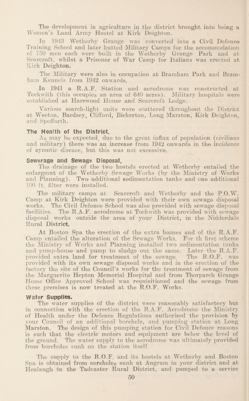 The development in agriculture in the district brought, into being a Women’s Land Army Hostel at Kirk Deighton. In 1943 Wetherby Grange was converted into a Civil Defence Training School and later hutted Military Camps for the accommodation of 750 men each were built in the Wetherby Grange Park and at Scarcroft, whilst a Prisoner of War Camp for Italians was erected at Kirk Deighton. The Military were also in occupation at Bramham Park and Brain- ham Kennels from 1942 onwards. In 1941 a R.A.F. Station and aerodrome was constructed at Tockwith (this occupies an area of 64Q1 acres). Military hospitals were established at Harewood House and Scarcroft Lodge. Various search-light units were scattered throughout the District at Weeton, Bardsey, Clifford, Bickerton, Long Marston, Kirk Deighton, and Spofforth. The Health of the District. As may be expected ^ due to the great influx of population (civilians and military) there was an increase from 1942 onwards in the incidence of zymotic disease, but this was not- excessive. Sewerage and Sewage Disposal. The drainage of the two hostels erected at Wetherby entailed the enlargmnt of the Wetherby Sewage Works (by the Ministry of Works and Planning). Two additional sedimentation tanks and one additional 100 ft. filter were installed. The military camps at Scarcroft and Wetherby and the P.O.W. Camp at Kirk Deighton were provided with their own sewage disposal works. The Civil Defence School was also provided with sewage disposal facilities. The R.A.F. aerodrome at Tockwith was provided with sewage disposal works outside the area of your District, in the Nidderdale Rural District. At Boston Spa the erection of the extra houses and of the R.A.F. Camp entailed the alteration of the Sewage Works. For th first scheme the Ministry of Works and Planning installed two sedimentation tanks and pump-house and pump to sludge out the same. Later the R.A.F. provided extra land for treatment of the sewage. The R.O.F. was provided with its own sewage disposal works and in the erection of the factory the site of the Council’s works for the treatment of sewage from the Marguerite Hepton Memorial Hospital and from Thorparch Grange Home Office Approved School was requisitioned and the sewage from these premises is now treated at the R.O.F. Works. Water Supplies. The water supplies of the district were reasonably satisfactory but in connection with the erection of the R.A.F. Aerodrome the Ministry of Health under the Defence Regulations authorised the provision by your Council of an additional borehole, and pumping station at Long Marston. The design of this pumping station for Civil Defence reasons is such that the electric motors and equipment are below the level of the ground. The water supply to the aerodrome was ultimately provided from boreholes sunk on the station itself. The supply to the R.O.F. and its hostels at Wetherby and Boston Spa is obtained from boreholes sunk at Angrawi in your district and at Healaugh In the Tadcaster Rural District, and pumped to a service