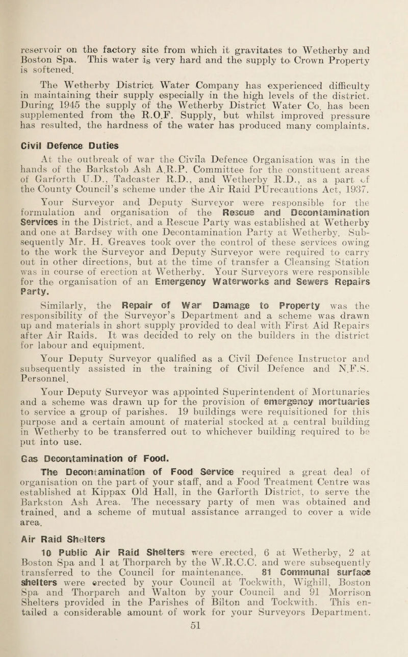 reservoir on the factory site from which it gravitates to Wetherby and Boston Spa. This water is very hard and the supply to> Crown Property is softened. The Wetherby District Water Company has experienced difficulty in maintaining their supply especially in the high levels of the district. During 1945 the supply of the Wetherby District Water Co. has been supplemented from the R.O.F. Supply, but whilst improved pressure has resulted, the hardness of the water has produced many complaints. Civil Defence Duties At the outbreak of war the Civila Defence Organisation was in the hands of the Barkstob Ash A.R.P. Committee for the constituent areas of Garforth U.D., Tadcaster R.D., and Wetherby R.D., as a part of the County Council’s scheme under the Air Raid PUrecautions Act, 1937. Your Surveyor and Deputy Surveyor were responsible for the formulation and organisation of the Rescue and Decontamination Services in the District, and a Rescue Party wTas established at Wetherby and one at Bardsey with one Decontamination Party at Wetherby. Sub¬ sequently Mr. H. Greaves took over the control of these services owing to the work the Surveyor and Deputy Surveyor were required to carry out in other directions, but at the time of transfer a Cleansing Station was in course of erection at Wetherby. Your Surveyors were responsible for the organisation of an Emergency Waterworks and Sewers Repairs Party. Similarly, the Repair of War Damage to Property was the responsibility of the Surveyor’s Department and a scheme was drawn up and materials in short supply provided to deal with First Aid Repairs after Air Raids. It was decided to rely on the builders in the district for labour and equipment. Your Deputy Surveyor qualified as a Civil Defence Instructor and subsequently assisted in the training of Civil Defence and N.F.S. Personnel. Your Deputy Surveyor was appointed Superintendent of Mortunaries and a scheme was drawn up for the provision of emergency mortuaries to service a group of parishes. 19 buildings were requisitioned for this purpose and a certain amount of material stocked at a central building in Wetherby to be transferred out to whichever building required to be put into use. Gas Decontamination of Food. The Decontaminatlson of Food Service required a great deal of organisation on the part of your staff, and a Food Treatment Centre was established at Kippax Old Hall, in the Garforth District, to serve the Barkston Ash Area. The necessary party of men was obtained and trained, and a scheme of mutual assistance arranged to cover a wide area. Air Raid Shelters 10 Public Air Raid Shelters were erected, 6 at Wetherby, 2 at Boston Spa and 1 at Thorparch by the W.R.C.C. and were subsequently transferred to the Council for maintenance. 81 Communal surface shelters were erected by your Council at Tockwith, Wighill, Boston Spa and Thorparch and Walton by your Council and 91 Morrison Shelters provided in the Parishes of Bilton and Tockwith. This en¬ tailed a considerable amount of work for your Surveyors Department.