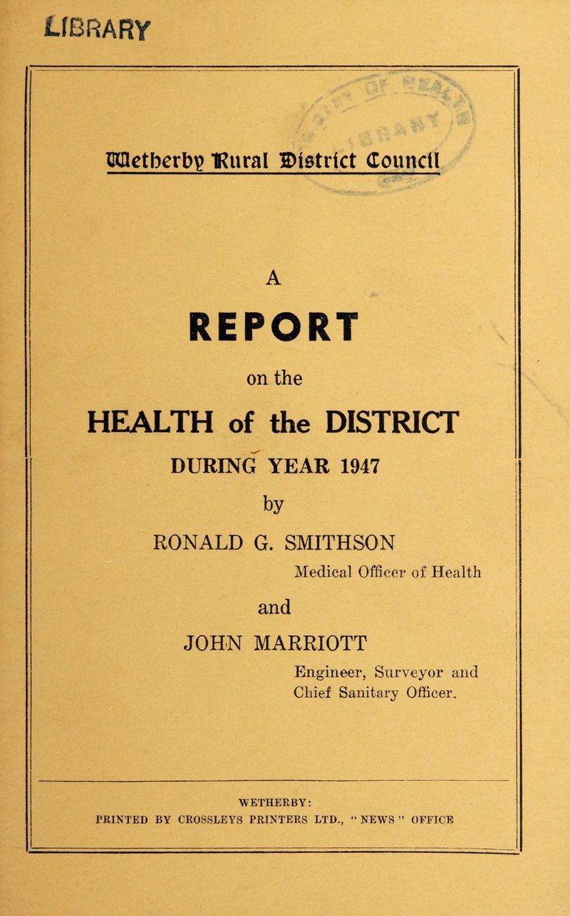 LfBRARY Hdctbcrbig IRural Dtgtrlct Counctl A REPORT on the HEALTH of the DISTRICT DURING YEAR 1947 by RONALD G. SMITHSON Medical Officer of Health and JOHN MARRIOTT Engineer, Surveyor and Chief Sanitary Officer. WETHERBY: PRINTED BY CROSSLEYS PRINTERS LTD., “ NEWS ” OFFICE