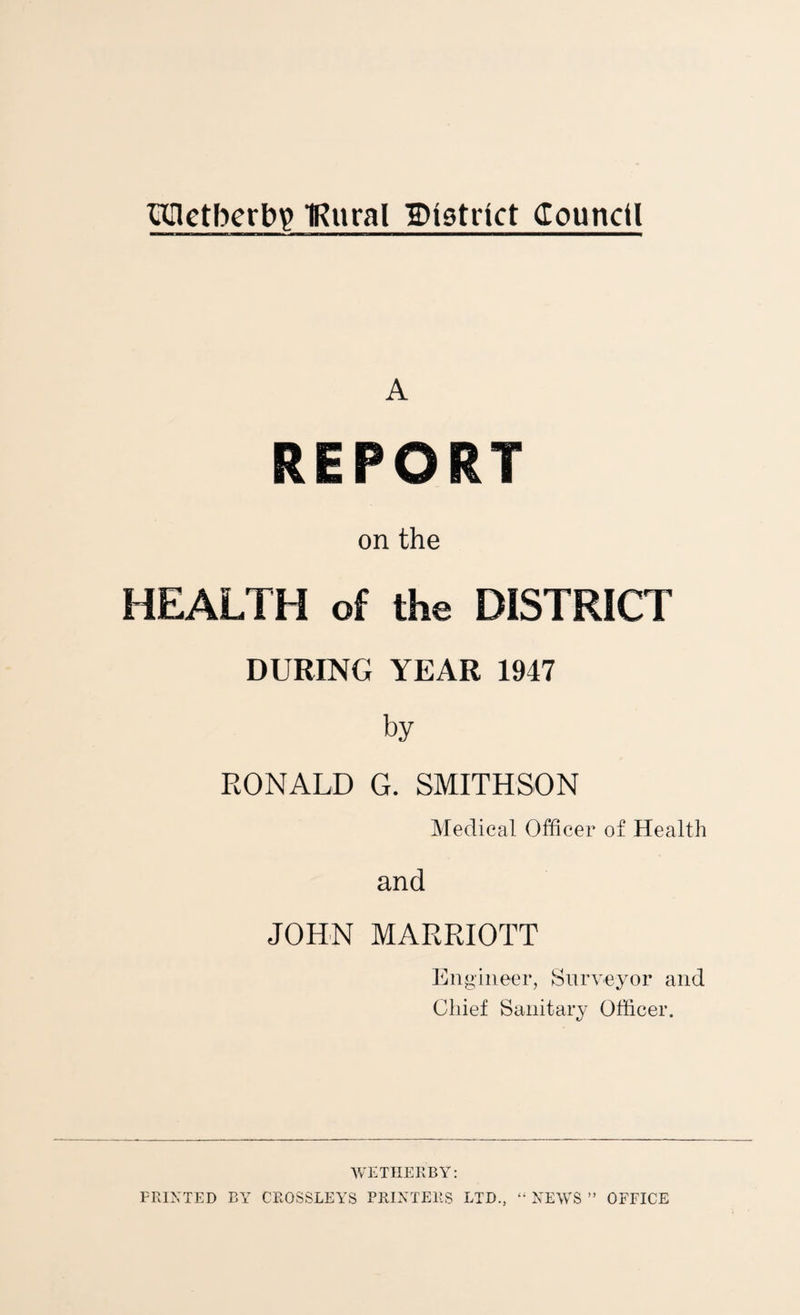 TOctbcrb^ TRural District (Tounctl A REPORT on the HEALTH of the DISTRICT DURING YEAR 1947 by RONALD G. SMITHSON Medical Officer of Health and JOHN MARRIOTT Engineer, Surveyor and Chief Sanitary Officer. WETHERBY: PRINTED BY CROSSLEYS PRINTERS LTD., “ NEWS ” OFFICE