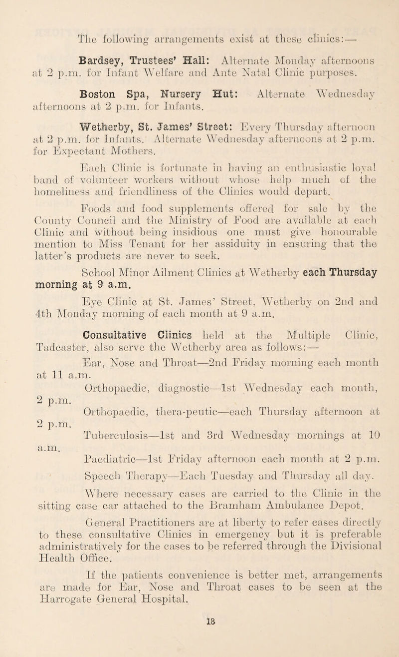 Bardsey, Trustees’ Hall: Alternate Monday afternoons at 2 p.in. for Jnfaiib AVelfare and Ante Xatal Clinic purposes. Boston Spa, Nursery Hut: Alternate Wednesday afternoons at 2 p.m. for Infants. Wetherby, St. James’ Street: Every Thursday afternoon at 2 p.m. for Infants. Alternate Wednesday afternoons at 2 p.m. for Expectant Motiiers. Each Clinic is fortunate in of volunteer workers without havina an enthusiastic loyal band of volunteer workers without wliose help much of the homeliness and friendliness of the Clinics would depart. Eoods and food supplements offered for sale by the County Council and the hlinistry of Eood are available at eacdi Clinic and without being insidious one must give honourable mention to Aliss Tenant for her assiduity in ensuring that the latter’s products are never to seek. School Minor Ailment Clinics at Wetherby each Thursday morning at 9 a.m. Eye Clinic at St. James’ Street, Wetherby on 2nd and 4th IMonday morning of each month at 9 a.m. Consultative Clinics held at the Multiple Clinic, Tadcaster, also serve the Wetherby area as follows: — Ear, Nose and Throat—2nd Friday morning each month at 11 a.m. 2 p.m. 2 p.m. Orthopaedic, diagnostic—1st AYednesday each month. Orthopaedic, thera-peutic—each Thursday afternoon at Tuberculosis—1st and 3rd Wednesday mornings at 10 a.m. Paediatric—1st Friday afternoon each month at 2 p.m. ' Speech Therapy—Each Tuesday and Tiiursday all day. \A here necessarv cases are carried to the Clinic in the t/ sitting case car attached to the Bramham iVmbulance Depot. General Practitioners are at liberty to refer cases directly to these consultative Clinics in emergency but it is preferable administratively for the cases to be referred through the Divisional Health Office. If the ])atients convenience is better met, arrangements are made for Ear, Nose and Throat cases to be seen at the Plarrogate General Hospital.