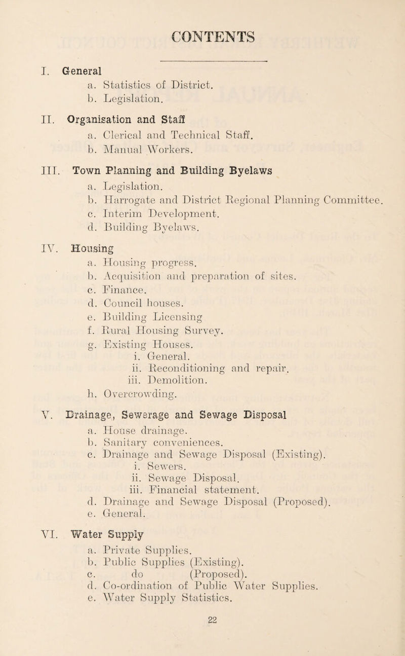 CONTENTS I. General a. Statistics of District. b. Legislation. II. Organisation and Stal! a. Clerical and Teclinical Staff. b. ]\Ianual Workers. III. Town Planning and Building Byelaws a. Legislation. b. Harrogate and District Eegional Planniiig Committee, c. Interim Development. d. Building Bvelaws. O t/ IV. Housing a. Housing progress. 1). Acquisition and preparation of sites. c. Finance. d. Council bouses. e. Building Licensing f. Iiural Housing Survey. g. Existing Houses. i. General. ii. Beconditioning and repair, iii. Demolition. b. Overcrowding. V. Drainage, Sewerage and Sev/age Disposal a. House drainage. b. Sanitary conveniences. c. Drainage and Sewage Disposal (Existing). i. Sewers. ii. Sewage Disposal. iii. Financial statement. d. Drainage and Sewage Disposal (Proposed). e. General. VI. Water Supply a. Private Supplies. b. Public Supplies (Existing). c. do (Proposed). d. Co-ordination of Public Water Supplies. e. Water Supply Statistics.