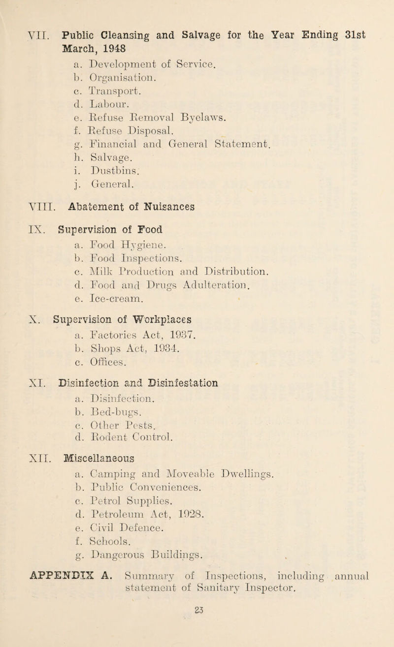 VII. Public Cleansing and Salvage for the Year Ending 31st March, 1948 a. Development of Service. b. Organisation. c. Transport. d. Labour. e. Defuse llemoval Byelaws. f. Eefuse Disposal. g. Financial and General Statement, b. Salvage. i. Dustbins. j. General. VIII. Abatement of Nuisances IX. Supervision of Food a. Food Hygiene. b. Food Inspections. c. l^.Iilk Froduction and Distribution. d. Food and Drugs Adulteration. e. Ice-cream. X. Supervision of Workplaces a. Factories Act, 1937. b. Shops Act, 1934. c. Offices. XI. Disinfection and Disinfestation a. Disinfection. b. Bed-bugs. c. Other Bests. d. Bodent Control. XII. Miscellaneous a. Camping and Moveable Dwellings. b. Public Conveniences. c. Petrol Supplies. d. Petroleum Act, I92(S. e. Civil Defence. f. Schools. g. Dangerous Buildings. APPENDIX A. Summary of Inspections, including annual statcxment of Sanitary Inspector.