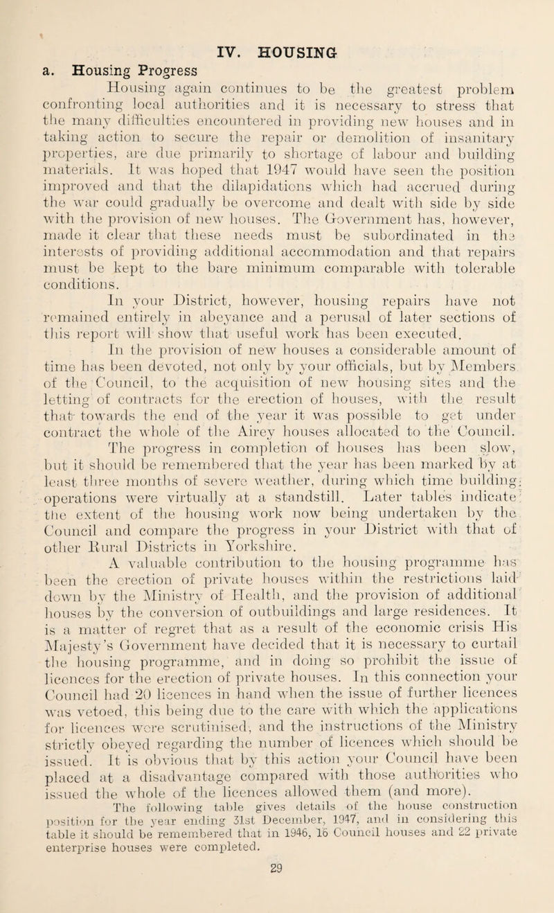 IV. HOUSING a. Housing Progress Housing agciin continues to be tlie greatest problem confronting local autliorities and it is necessary to stress tliat the many dilticnlties encountered in providing new liouses and in taking action to secure tiie repair or demolition of insanitary })roperties, are due primarily to shortage of labour and building materials, it was hoped that 1947 would have seen the position improved and that the dilapidations wliicli had accrued during the war could gradually be overcome and dealt with side by side with the provision of new houses. The Government has, however, made it clear that these needs must be subordinated in the interosts of providing additional accommodation and that repairs must be kept to the bare minimum comparable with tolerable conditions. In your District, however, housing repairs have not rcuuained entirely in abeyance and a perusal of later sections of this report will show that useful work has been executed. in the provision of new houses a considerable amount of time has been devoted, not onlv bv vour officials, but by IMembers of tile Council, to the accpiisition of new housing sites and tlie letting of contracts for the erection of houses, with the result that- towards the end of the year it was possible to get under contract the whole of the Airey houses allocated to the Council. The progress in completion of liouses has been slow, but it should be remembered that the year has been marked by at least three months of severe weather, during wliich time building; operations were virtually at a standstill. Later tables indicate: tlie extent of the housing work now being undertaken by the Council and compare the progress in your District with that of other Dural Districts in Yorkshire. A valuable contribution to the honsiiig programme has been the erection of private houses within the restrictions laid down by the IMinistry of Health, and the provision of additional houses by the conversion of outbuildings and large residences. It is a matter of regret that as a result of the economic crisis His ^Majesty’s Government have decided that it is necessary to curtail the housing programme, and in doing so prohibit the issue of licences for the erection of private houses. In this connection your C'ouncil laid '20 licences in hand when the issue of further licences was vetoed, tins being due to the care with which the applications foi- licences wci'e scrutinised, and the instructions of the Ministry strictly obeyed regarding the number of licences which should be issued^ It \s obvious that by this action your Council have been placed at a disadvantage compared with those autliorities who issued the whole of the licences allowed them (and more). The iollowing table gives details of the lioiise constrnction position fur the year ending 31st December, 1947, and in considering tliis table it should be remembered that in 1946, 16 Council houses and 22 iirivate enterjjrise houses were completed.