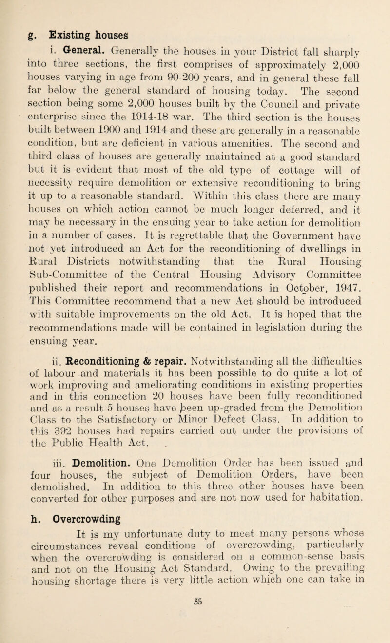 g. Existing houses i. General. Generally tlie houses in your District fall sharply into three sections, the first comprises of approximately 2,000 houses varying in age from 90-200 years, and in general these fall far below the general standard of housing today. The second section being some 2,000 houses built by the Council and private enterprise since the 1914-18 war. The third section is the houses built between 1900 and 1914 and these are generally in a reasonable condition, but are deficient in various amenities. The second and third class of houses are generally maintained at a good standard but it is evident that most of the old type of cottage will of necessity require demolition or extensive reconditioning to bring it up to a reasonable standard. Within this class there are many houses on which action cannot be much longer deferred, and it may be necessary in the ensuing year to take action for demolition in a number of cases. It is regrettable that the Government have not yet introduced an Act for the reconditioning of dwellings in Kural Districts notwithstanding that the Eural Housing Sub-Committee of the Central Housing Advisory Committee published their report and recommendations in October, 1947. This Committee recommend that a new Act should be introduced with suitable improvements on the old Act. It is hoped that the recommendations made will be contained in legislation during the ensuing year. ii. Reconditioning & repair. Notwithstanding all the difficulties of labour and materials it has been possible to do quite a lot of work improving and ameliorating conditions in existing properties and in this connection 20 houses have been fully reconditioned and as a result 5 houses have jDeen up-graded from the Demolition Class to the Satisfactory or Minor Defect Class. In addition to tins 392 houses had repairs carried out under the provisions of the Public Health x\ct. iii. Demolition. One Demolition Order has been issued and four houses, the subject of Demolition Orders, have been demolished. In addition to this three other houses have been converted for other purposes and are not now used for habitation. h. Overcrowding It is my unfortunate duty to meet many persons whose circumstances reveal conditions of overcrowding, particularly when the overcrowding is considered on a common-sense basis and not on the Housing Act Standard. Owing to the prevailing housing shortage there is very little action which one can take in