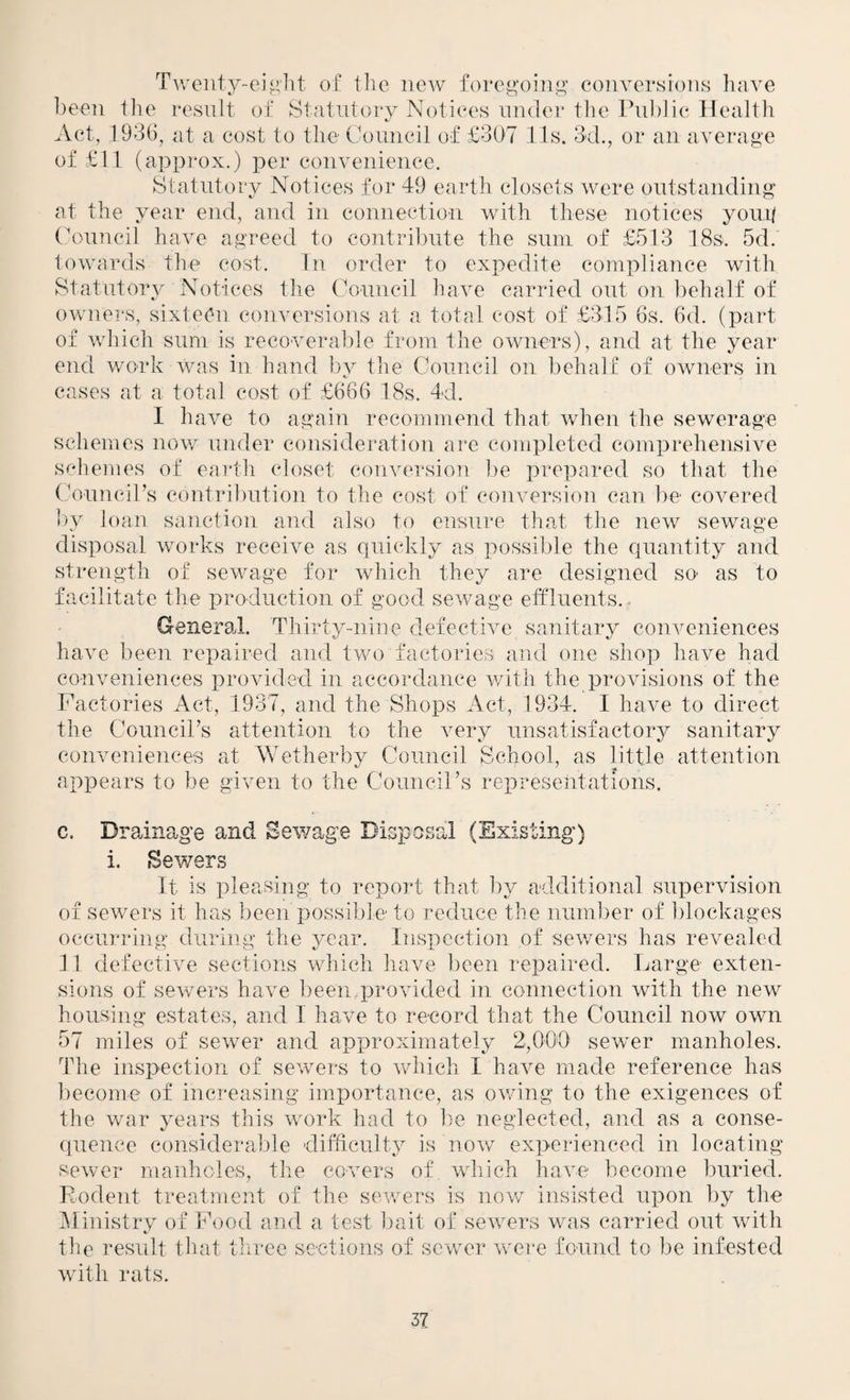 T^v'enty-ei^>'llt of the new foregoiiiiL’’ conversions have been tlie resnlt of Statutory Notices under the Pnl)]ie Health Act, 1936, at a cost to the Council of £307 11s. 3d., or an average of £11 (appi'ox.) per convenience. Statutory Notices for 49 earth closets were outstanding at the year end, and in connection with these notices yong Council have agreed to contribute the sum of £513 18s. 5d.' towards the cost. In order to expedite compliance with Statutory Notices the Council have carried out on behalf of ownei's, sixteen conversions at a total cost of £315 6s. 6d. (part of which sum is recoverable from the owners), and at the year end woTk was in hand by tlie Council on behalf of owners in cases at a total cost of £666 18s. 4d. I have to again recommend that when the sewerage schemes now under consideration are completed comprehensive schemes of earth closet couA^ersion l)e prepared so that the Councirs contribution to the cost of conversion can be covered hy loan sanction and also to ensure that the new sewage disposal works receiAm as quickly as possible the quantity and strength of sewage for Avhich they are designed so as to facilitate the production of good seAAmge effluents.- General. Thirty-nine defect we sanitary couAmniences have been repaired and tveo factories and one shop have had couAmniences proAuded in accordance Avith the proAusions of the Factories Act, 1937, and the Shops Act, 1934. I have to direct the Counciks attention to the A^ery unsatisfactory sanitary conveniences at Wetherby Council School, as little attention appears to be given to the Council’s representations. c. Drainage and Sewage Disposal (Existing) i. Sewers It is pleasing to report that by additional supervision of sewers it has been possible to reduce the number of blockages occurring during the year. Inspection of sewers has revealed 11 defectiA^e sections Avhich have been repaired. Large exten¬ sions of seAvers haA^e beenjAroAuded in connection Avith the neAv housing estates, and I have to record that the Council now own 57 miles of scAver and approximately 2,000’ seAver manholes. The inspection of seAvers to Avhich I haAm made reference has become of increasing importance, as OAving to the exigences of the war years this Avork had to be neglected, and as a conse¬ quence considerable difficulty is noAv experienced in locating scAver manholes, the covers of. Avhich haA^e become buried. Rodent treatment of the scAvers is now insisted upon by the iMinistry of Food and a test l)ait of seAvers was carried out Avith the residt that tliree sections of scAver Avere found to be infested Avith rats.
