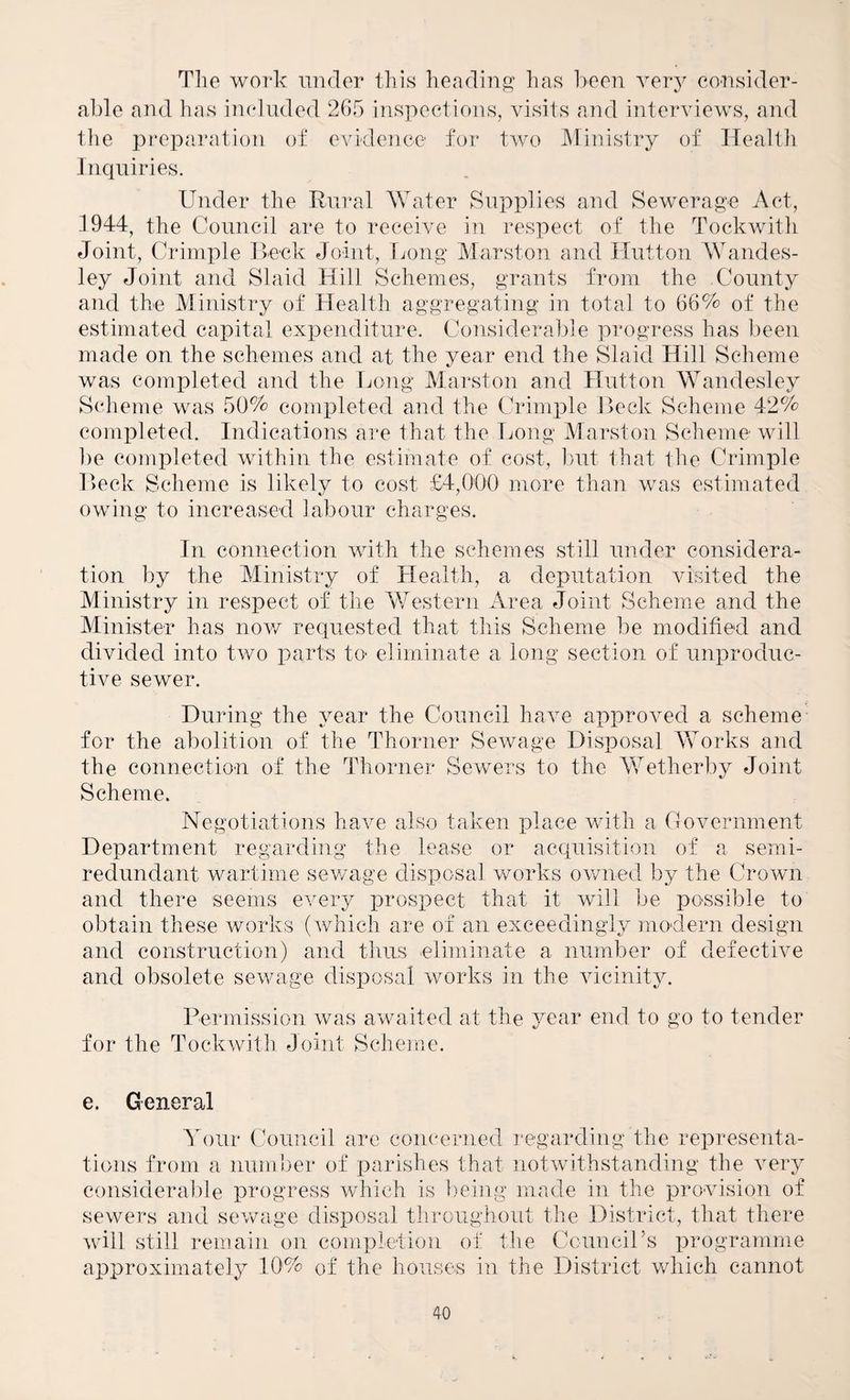 Tlie work iiiider tliis lieadiTij? lias boon ver} consider¬ able and has included 265 inspections, visits and interviews, and the peeparation of evidence for two Ministry of Health Inquiries. Under the Rural Water Supplies and Sewerag’e Act, 1944, the Council are to receive in respect of the Tockwith Joint, Crimple Heck Joint, tjong Marston and Hutton Wandes- ley Joint and Slaid Hill Schemes, grants from the County and the Ministry of Health aggregating in total to 66% of the estimated capital expenditure. Considerable progress has been made on the schemes and at the year end the Slaid Hill Scheme was completed and the Ijong Marston and Hutton Wandesley Scheme was 50% completed and the Crimple Reck Scheme 42% completed. Indications are that the Ijong Marston Scheme will be completed within the estimate of cost, l)ut that the Crimple Heck Scheme is likely to cost £4,0()() more than was estimated owing to increased labour charges. In connection with the schemes still under considera¬ tion by the Ministry of Health, a deputation visited the Ministry in respect of the AUestern Area Joint Scheme and the Alinister has nov/ requested that this Scheme be modified and divided into two parts to- eliminate a long section of unproduc¬ tive sewer. During the year the Council have approved a scheme for the abolition of the Thorner Sewage Disposal AVorks and the connection of the Thorner Sewers to the AVetherby Joint Scheme. Negotiations have also taken place with a Government Department regarding the lease or acquisition of a semi- redundant wartime sev/age disposal vrorks owned by the Crown and there seems every i3rospect that it will be possible to obtain these works (which are of an exceedingly modern design and construction) and thus eliminate a number of defective and obsolete sewage disposal works in the vicinity. Permission was avraited at the year end to go to tender for the Tockwith Joint Scheme. e. General A^our Council are concerned regarding the representa¬ tions from a number of parishes that notwithstanding the very considerable progress which is hwing made in the provision of sewers and sewage disposal throughout the District, that there will still remain on completion of the CounciPs programme approximately 10% of the houses iu the District which cannot