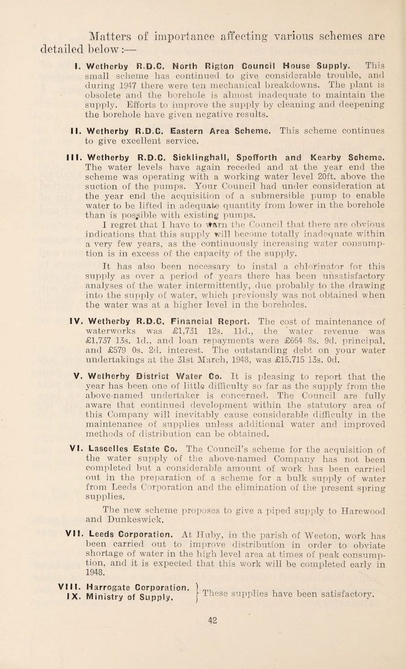Matters of importance affecting various scliemes are detailed below:— I. Wctherby R.D.C. North Rigton Council House Supply. Tliis small scheme lias cuiitiimed to give considerable trouble, and during 1947 there were ten mechanical breakdowns. The plant is obsolete and the borehole is almost inadequate to maintain the supply. Efforts to improve the supply liy cleaning and deepening the borehole have given negative results. II. Wetherby R.D.C. Eastern Area Scheme. This scheme continues to give excellent service. III. Wetherby R.D.C. Sicklinghall, Spofforth and Kearby Scheme. The water levels have again receded and at the year end the scheme was operating with a working water level 20ft. above the suction of the pumps. Your Council had under consideration at the year end the acquisition of a submersible jiump to enable water to be lifted in adequate quantity from lower in the borehole than is pos^iiile with existing pumps. I regret that I have to \tf\rn the, Conncil that Ihere are obvious indications that this supply will l)ecomo totally inadequate within a very few years, as the continuously increasing water consump¬ tion is in excess of the capacity of the supply. It has also been necessary to instal a chlorinntor for this supply as over a period of years there has been uns.atisfactory analyses of the water intermittently, duo probably to the drawing into the su])])ly of water, v/hich previously was not obtained when the water was at a higlier level in tlie boreholes. IV. Wetherby R.D.C. Financial Report. The cost of maintenance of waterworks was £1,731 12s. lid., the water revenue was £1,737 133. Id., and loan repayments were £664 8s. 9cl. princi]:»al, and £579 Os. 2d. interest. The outstanding debt on your water undertakings at the 31st March, 1948, was £15.715 i3s. Od. V. Wetherby D istrlct Water Co. It is pleasing to report that the year has been one of little diiriculty so far as the supply from the above-named undertaker is concerned. The Council are fully aware that continued development within the statutory area of this Company v/ill inevitably cause consid.erable difTiculty in the maintenance of sup])lies unless additional water and improved methods of distribution can be obtained. VI. Lascelies Estate Co. The Council’s scheme for the acquisition of the water supply of the above-named Company has not been completed Imt a considerable amount of work lias been carried out in the preparation of a scheme for a bulk supply of water from Leeds Corporation and the elimination of tiie iiresent spring supplies. The new scheme proposes to give a piped supply to Ilarewood and Dunkeswick. VII. Leeds Corporation. At TIuby, in the parish of Weeton, work has been carried out to improve distribution in order to obviate shortage of water in the high level area at times of peak consump¬ tion, and it is expected that this vcork will be completed early in 1948. VIII. Harrogate Corporation. ] , IX. Ministry of Supply. ) supplies have been satisfactory.