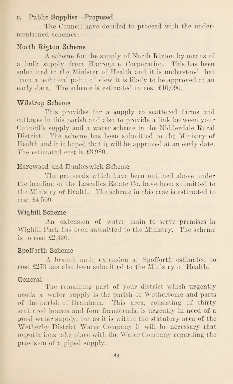 c. Public Supplies—Proposed 11ic Council have 'dceidcd to proceed with the under¬ mentioned schemes:—• North Pig’ton Scheme A scheme for the supply of North Rigton by means of a bulk supidy from Harrogate Corporation. This has ]>een submitted to the Minister of Health and it is understood that from a technical point of view it is lilcely to l)e approved at an earlv date. The scheme is estimated to cost £10,0b0. */ 7 Wilstrop Scheme This provides for a supply to scattered farms and cottages in this parish and also to provide a link betv/een your Coimcirs supply and a water scheme in tlie Nidderdale Rural District. The scheme has bee,n submitted to the Ministry of Health aiid it is hoped that it will be approved at an early date. Tlie estimated cost is £3,980. LXdi rcwDod and Dunkeswick Sclienie Tlie i)roposals which have been outlined above under the heading of the Dascelles Estate Co. have been submitted to the Ministry of Health. The scheme in this case is estimated to cost £4,500. Wig'hiil Scheme An extension of water main to serve premises in AYighill Park has been submitted to the Ministry. The scheme is to cost £2,430. Spohbrth Scheme A ])raneh main extension at Spofforth estimated to cost £273 has also been submitted to the Ministry of Health. General The remaining part of your district which urgently needs a water supijly is the parish of AYothersome and parts of the parish of Piramham. This area, consisting of thirty scattei-ed houses and four farmsteads, is urgently in need of a good water supi^ly, but as it is within the statutory area of the Wetherby District AYater Company it will be necessary that negotiations take place with the Water Company regarding the provision of a piped supply.