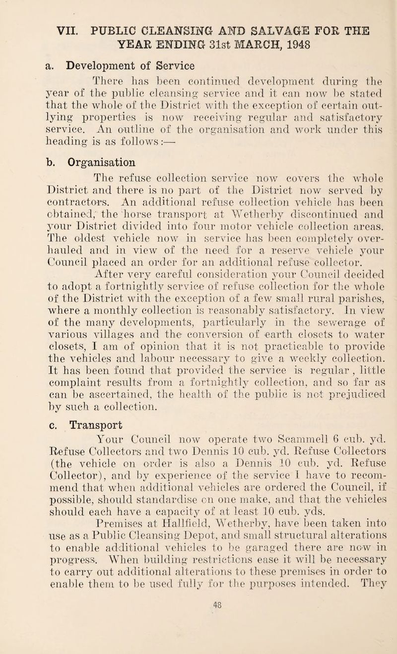 VII. PUBLIC CLEANSING AND SALVAGE FOB THE YEAR ENDING 31st MARCH, 1948 a. Development of Service There lias lieen continued development during the jmar of the public cleansing service and it can now lie stated that the whole of the District with the exception of certain out¬ lying properties is now receiving regular and satisfactory service. An outline of the organisation and work under this heading is as follows:— b. Organisation The refuse collection service now covers the whole District and there is no part of the District now served by contractors. An additional refuse collection vehicle has been obtained; the horse transport at Ybetherby discontinued and your District divided into four motor vehicle collection areas. The oldest vehicle now in service lias been completely over¬ hauled and in view of the need for a reserve vehicle your Council placed an order for an additional refuse collector. After very careful consideration your Council decided to adopt a fortnightly service of refuse collection for tlie whole of the District with the exception of a few small rural parishes, where a monthly collection is reasonably satisfactory. In view of the many developments, particularly in the sev/erage of various villages and the conversion of earth closets to water closets, I am of opinion that it is not i)racticable to provide the vehicles and labour necessary to give a weekly collection. It has been found that provided the service is regular , little complaint results from a fortnightly collection, and so far as can be ascertained, the health of the public is not prejudiced by such a collection. c. Transport Your Council now operate two Scammell 6 cub. yd. Refuse Collectors and two Dennis 10 cub. yd. Refuse Collectors (the Amhicle on order is also a Dennis 10 cub. yd. Refuse Collector), and by experience of the service 1 have to recom¬ mend that when additional vehicles are ordered the Council, if possible, should standardise on one make, and that the vehicles should each have a capacity of at least 10 cub. yds. Premises at Halltield, Ytetherby, have been taken into use as a Public Cleansing Depot, and small structural alterations to enable additional vehicles to be garaged there are now in progress. When building restrictions ease it will be necessary to carry out additional alterations to these premises in order to eiial-de them to be used fully for the puriooses intended. They