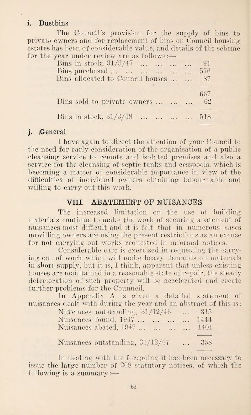 i. Dustbins The Coimcirs provision for the supply of bins to private owners and for replacement of bins on Council housiug estates has Irnen of consideral)le valiie^ and details of the scheme for the year uuder review are as follows:— ])ins in stock, 31/3/47 . ... 91 l>ins purchased. ... 576 Bins allocated to Council houses ... ... 87 667 Bins sold to private owners. ... 62 Bins in stock, 31/3/48 . ... 518 j. (General I have again to direct the attention of your Council to the need for early consideration of the organisation of a public cleansing service to remote and isolated premises and also a service for the cleansing of septic tanks and cesspools, which is becoming a matter of considerable importance in view of the difficulties of individual owners obtaining labour able and willing to carry out this work. VIII. ABATEMENT OF NUISANCES The increased limitation on the use of building materials continue to make the wor’k of securing abatement of luiisances most difficult and it is felt that in numerous cases unwilling owners are using the present restrictioiis as an excuse for not carrying out works requested in iiifoi'mal notices. Considerable care is exercised in requesting the carry¬ ing out of work which will mahie heavy demands on materials in short supply, but it is, I think, apparent that unless existing houses are maintained in a reasonable state of repair, the steady deterioration of such property vdll be accelerated and create further problems for the Counncil. In Appendix Av is given a detailed statement of nuisances dealt with during the year and an abstract of this is: Nuisances outstanding, 31/12/46 ... 315 Nuisances found, 1947 . 1444 Nuisances abateel, 1947 . 1401 Nuisances outstanding, 31/12/47 ... 358 In dealing with the foregoing it has lieen necessary to issue the large number of 208 statutory notices, of which the following is a summary:—