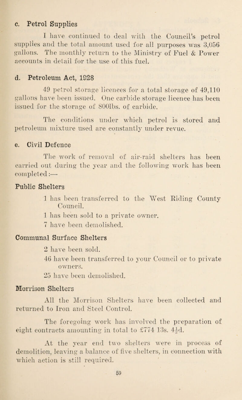 c. Petrol Supplies 1 have contiimed to deal with the Comicihs petrol supplies and the total amount used for all purposes was 3,056 gallons. The monthly return to the Ministry of Fuel & Power accounts in detail for the use of this fuel. d. Petroleum Act, 1928 49 petrol storage licences for a total storage of 49,110 gallons have been issued. One carbide storage licence has been issued for the storage of SOOlbs. of carbide. The conditions under which petrol is stored and petroleum mixture used are constantly under revue. e. Civil Defence The work of removal of air-raid shelters has been carried out during the year and the following work has been completed:— Public Shelters 1 has been transferred to the AVest Kiding County Council. 1 has ]3een sold to a private owner. 7 have been demolished. Communal Surface Shelters 2 have been sold. 46 have been transferred to your Council or to private owners. 25 have been demolished. Morrison Shelters All the Morrison Shelters have been collected and returned to Iron and Steel Control. The foregoing work has involved the preparation of eight contracts amounting in total to £774 13s. 44d. At the year end two shelters were in process of demolition, leaving a balance of five slielters, in connection with which action is still required.