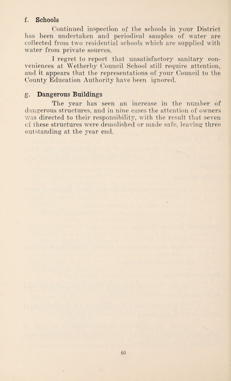 f. Schools Continued inspection of the schools in your District has been undertaken and periodical samples of water are collected from two residential schools which are supplied with water from private sources. 1 regret to report that unsatisfactory sanitary con¬ veniences at Wetherby Council School still require attention, and it appears that the representations of your Council to the County Education Authority have been ignored. g. Dangerous Buildings 'The year has seen an increase in the number of dangerous structures, and in nine cases the attention of owners v/as directed to their responsibility, with the result that seven of these structures were demolished or made safe, leaving three outstanding at the year end. I
