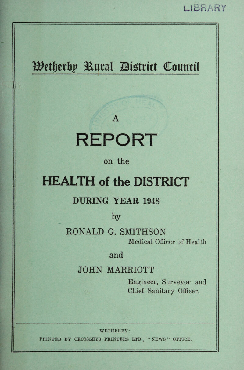LIBRARY Wtfyttty &ural District Council A REPORT on the HEALTH of the DISTRICT DURING YEAR 1948 by RONALD G. SMITHSON Medical Officer of Health and JOHN MARRIOTT Engineer, Surveyor and Chief Sanitary Officer. WETHERBY: PRINTED BY CROSSLEYS PRINTERS LTD.. “NEWS” OFFICE.