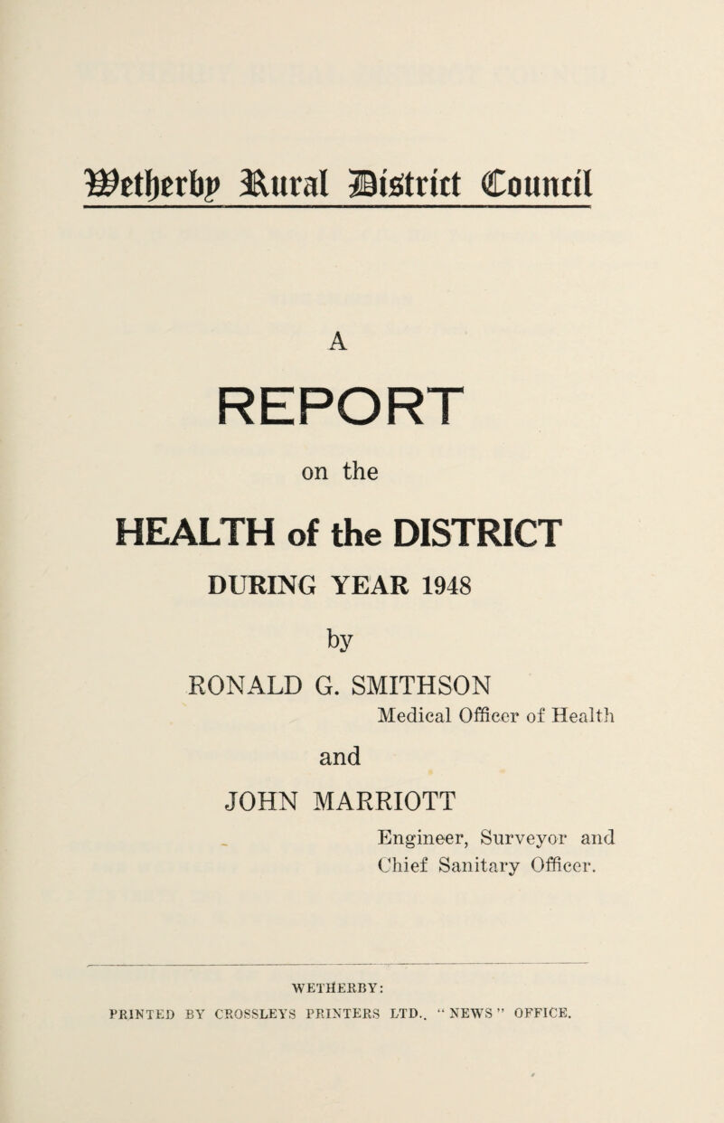 Wtfyuty &ural Bistrict Council A REPORT on the HEALTH of the DISTRICT DURING YEAR 1948 by RONALD G. SMITHSON Medical Officer of Health and JOHN MARRIOTT Engineer, Surveyor and Chief Sanitary Officer. WETHERBY: PRINTED BY CRQSSLEYS PRINTERS LTD.. “ NEWS ” OFFICE.