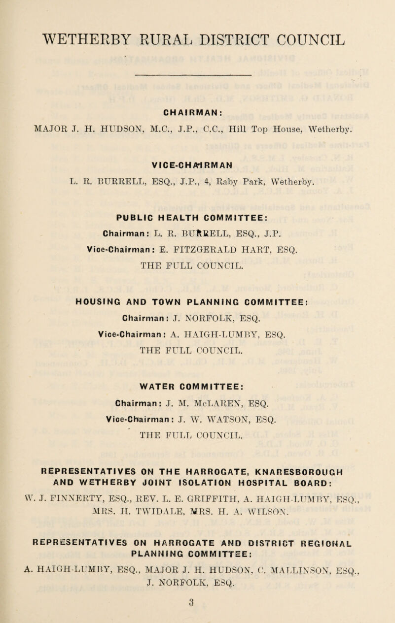 CHAIRMAN : MAJOR J. H. HUDSON, M.C., J.P., C.C., Hill Top House, Wetherby. VICE-CHAIRMAN L. R. BURRELL, ESQ., J.P., 4, Raby Park, Wetherby. PUBLIC HEALTH COMMITTEE: Chairman: L. R. BURRELL, ESQ., J.P. Vice-Chairman: E. FITZGERALD HART, ESQ. THE FULL COUNCIL. HOUSING AND TOWN PLANNING COMMITTEE: Chairman: J. NORFOLK, ESQ. Vice-Chairman: A. HAIGH-LUMBY, ESQ. THE FULL COUNCIL. WATER COMMITTEE: Chairman: J. M. McLAREN, ESQ. Vice-Chiairman: J. W. WATSON, ESQ. THE FULL COUNCIL. REPRESENTATIVES ON THE HARROGATE, KNARESBOROUGH AND WETHERBY JOINT ISOLATION HOSPITAL BOARD: W. J. FINNERTY, ESQ., REV. L. E. GRIFFITH, A. HAIGH-LUMBY, ESQ., MRS. II. TWIDALE, MRS. H. A. WILSON. REPRESENTATIVES ON HARROGATE AND DISTRICT REGIONAL PLANNING COMMITTEE: A. HAIGH-LUMBY, ESQ., MAJOR J. H. HUDSON, C. MALLINSON, ESQ., J. NORFOLK, ESQ.